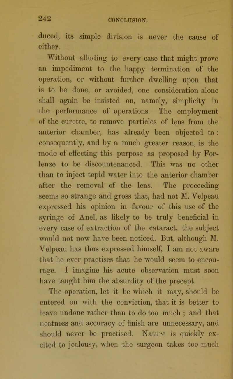 duced, its simple division is never the cause of either. Without alluding to every case that might prove an impediment to the happy termination of the operation, or without further dwelling upon that is to be done, or avoided, one consideration alone shall again be insisted on, namely, simplicity in the performance of operations. The employment of the curette, to remove particles of lens from the anterior chamber, has already been objected to : consequently, and by a much greater reason, is the mode of effecting this purpose as proposed by For- lenze to be discountenanced. This was no other than to inject tepid water into the anterior chamber after the removal of the lens. The proceeding seems so strange and gross that, had not M. Velpeau expressed his opinion in favour of this use of the syringe of Anel, as likely to be truly beneficial in every case of extraction of the cataract, the subject would not now have been noticed. But, although M. Velpeau has thus expressed himself, I am not aware that he ever practises that he would seem to encou- rage. I imagine his acute observation must soon have taught him the absurdity of the precept. The operation, let it be which it may, should be entered on with the conviction, that it is better to leave undone rather than to do too much ; and that neatness and accuracy of finish are unnecessary, and should never be practised. Nature is quickly ex- cited to jealousy, when the surgeon takes too much