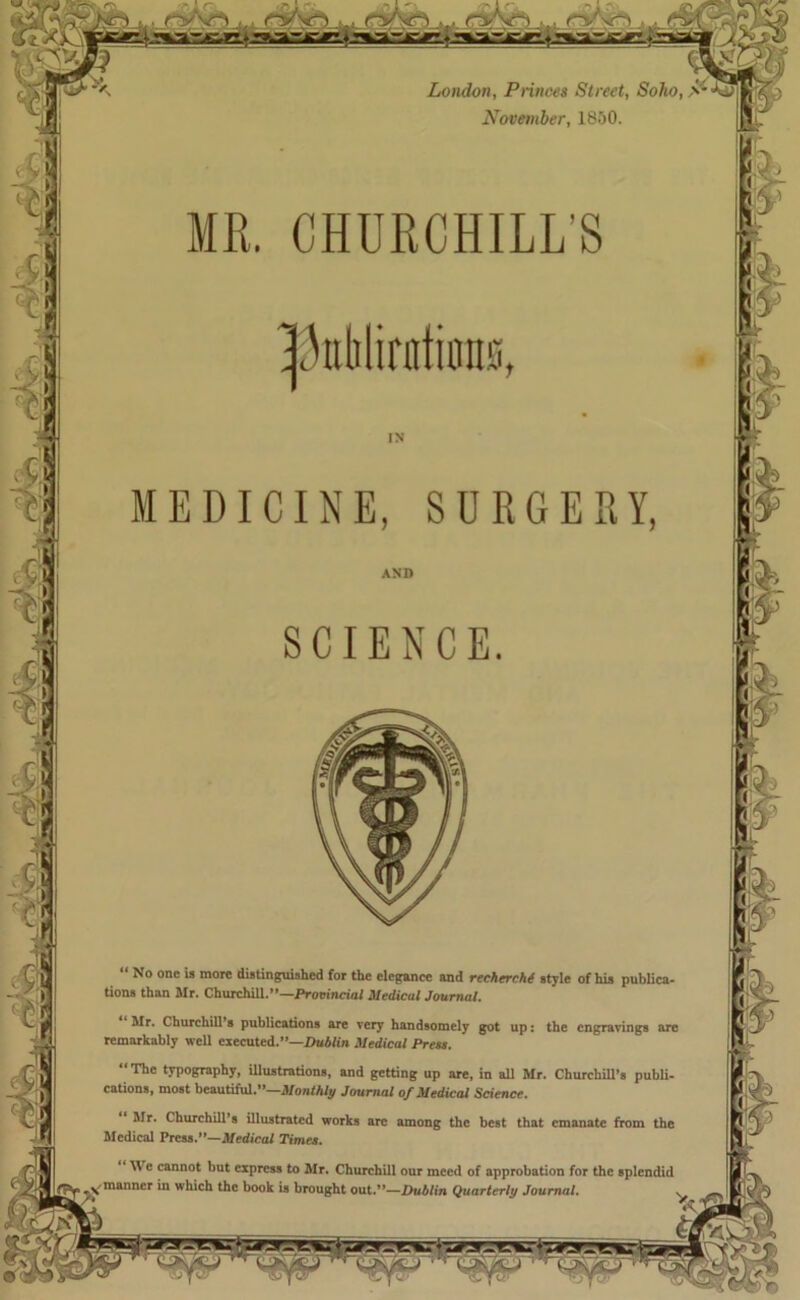 London, Princes Street, Soho, S November, 1850. CHURCHILL’S Mr. Churchill s publications are very handsomely got up: the engravings are remarkably well executed.”—Dublin Medical Press. “The typography, illustrations, and getting up are, in all Mr. Churchill’s publi- cations, most beautiful.”—Monthly Journal of Medical Science. “ Mr. Churchill’s illustrated works are among the best that emanate from the Medical Press.”—Medical Times. We cannot but express to Mr. Churchill our meed of approbation for the splendid ^.manner in which the book is brought out.”—Dublin Quarterly Journal. s pdiliriitums, AND