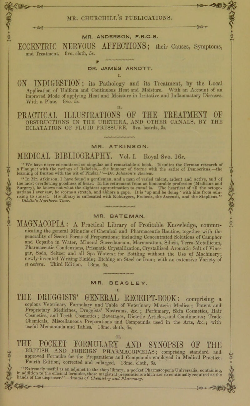 }«- 6 MR. ANDERSON, F.R.C. S. ECCENTRIC NERVOUS AFFECTIONS; their Causes, Symptoms, and Treatment 8vo, cloth, 5s. * DR. JAMES ARNOTT. I. ON INDIGESTION; its Pathology and its Treatment, by the Local Application of Uniform and Continuous Heat and Moisture. With an Account of an improved Mode of applying Heat and Moisture in Irritative and Inflammatory Diseases. With a Plate. 8vo. os. PRACTICAL ILLUSTRATIONS OF THE TREATMENT OF OBSTRUCTIONS IN THE URETHRA, AND OTHER CANALS, BY THE DILATATION OF FLUID PRESSURE. 8vo. boards, 3*. MR. ATKINSON. MEDICAL BIBLIOGRAPHY. Voi. i. Royal 8vo. ic«. “ We have never encountered so singular and remarkable a book. It unite-* the German research of a Plouquet with the ravings of Ilahelais,—the humour of Sterne with the satire of Democritus,—the learning of Burton with the wit of Pindar.”—Dr. Johnson's keriew. “ In Mr. Atkinson, I have found a gentleman, and a man of varied talent, ardent and active, and of the most overflowing goodness of heart. In his retirement from an honourable profession (Medicine and Surgery), he knows not what the slightest approximation to ennui is. The heartiest of all the octoge- narians I ever saw, he scorns a stretch, and abhors a gape. It is ‘up and be doing ’ with him from sun- rising to sunset. His library is suffocated with Koburgers, Frobens, the Ascensii, and the Stephens.” —Dibdin's Northern Tour. MR. BATEMAN. MAGNACOPIA ; A Practical Library of Profitable Knowledge, Commu- nicating the general Minutiae of Chemical and Pharmaceutic Routine, together with the generality of Secret Forms of Preparations; including Concentrated Solutions of Camphor and Copaiba in Water, Mineral Succedaneum, Marmoratum, Silicia, Terro-Mctallicum, Pharmaceutic Condensions, Prismatic Crystallization, Crystallized Aromatic Salt of Vine- gar, Soda, Seltzer and all Spa Waters; for Bottling without the Use of Machinery; newly-invented W riting Fluids; Etching on Steel or Iron ; with an extensive Variety of et cactera. Third Edition. 18mo. 6s. 0 0 MR. BEASLEY. THE DRUGGISTS’ GENERAL RECEIPT-BOOK: comprising a copious Veterinary Formulary and Table of Veterinary Materia Medica ; Patent and Proprietary Medicines, Druggists’ Nostnims, &c. ; Perfumery, Skin Cosmetics, Hair Cosmetics, and Teeth Cosmetics; Beverages, Dietetic Articles, and Condiments; Trade Chemicals, Miscellaneous Preparations and Compounds used in the Arts, &c.; with useful Memoranda and Tables. 18mo. cloth, 6s. ii. THE POCKET FORMULARY AND SYNOPSIS OF THE BRITISH AND FOREIGN PHARMACOPOEIAS; comprising standard and approved Formula; for the Preparations and Compounds employed in Medical Practice. Fourth Edition, corrected and enlarged. 18mo. cloth, 6s. • 'LX?Cm0ly ,use*!i' “ “I adjunct to the shop library; a pocket Pharmacopoeia Universalis, containing, in addition to the officinal formulae, those magistral preparations which are so continually required at the hands of the dispenser.”—Annals of Chemistry uni Pharmacy. -Of