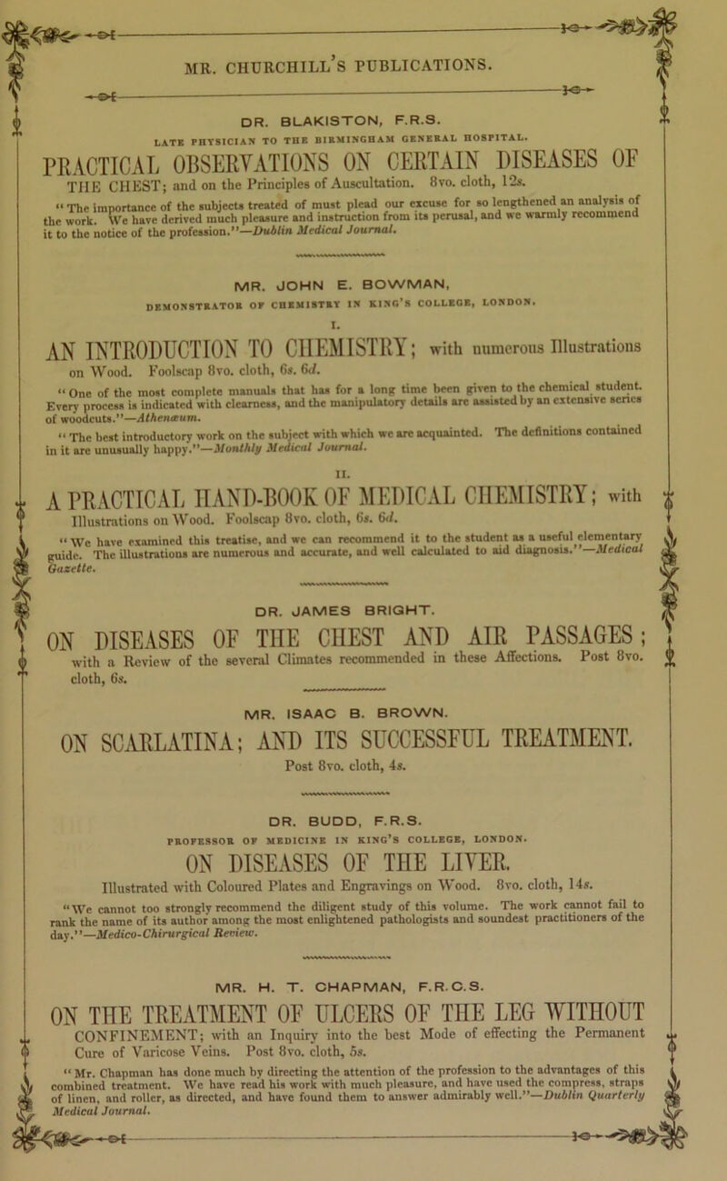 €H 3-0- DR. BLAKISTON, F.R.S. LATE PHYSICIAN TO THE BIRMINGHAM GENERAL HOSPITAL. PRACTICAL OBSERVATIONS ON CERTAIN DISEASES OF TIIE CHEST; and on the Principles of Auscultation. 8vo. cloth, 12s. “ The importance of the subjects treated of must plead our excuse for so lengthened an analysis of the work. We have derived much pleasure and instruction from its perusal, and we warmly recommend it to the notice of the profession.”—Dublin Medical Journal. MR. JOHN E. BOWMAN, DEMONSTRATOR OF CHEMISTRY IN KING’S COLLEGE, LONDON. I. AN INTRODUCTION TO CHEMISTRY; with numerous Illustrations on Wood. Foolscap 8vo. cloth, 6s. 6d. “ One of the most complete manuals that has for a long time been given to the chemical student. Every process is indicated with clearness, and the manipulatory details arc assisted by an extensive senes of woodcuts.”—Athenctum. “ The best introductory work on the subject with which we arc acquainted. The definitions contained in it are unusually happy.”—Monthly Medical Journal. A PRACTICAL HAND-BOOK OF MEDICAL CHEMISTRY; with Illustrations on Wood. Foolscap 8vo. cloth, 6s. 6<l. “ We have examined this treatise, and we can recommend it to the student as a useful elementary guide. The illustrations are numerous and accurate, and well calculated to aid diagnosis.”—Medical Gazette. DR. JAMES BRIGHT. ON DISEASES OF THE CHEST AND AIR PASSAGES with a Review of the several Climates recommended in these Affections, cloth, 6s. Post 8vo. MR. ISAAC B. BROWN. ON SCARLATINA; AND ITS SUCCESSFUL TREATMENT. Post 8yo. cloth, 4s. DR. BUDD, F.R.S. PROFESSOR OF MEDICINE IN KING’S COLLEGE, LONDON. ON DISEASES OF THE LIVER. Illustrated with Coloured Plates and Engravings on Wood. 8vo. cloth, 14s. “We cannot too strongly recommend the diligent study of this volume. The work cannot fail to rank the name of its author among the most enlightened pathologists and soundest practitioners of the day.”—Medico-Chirurgicul Renew. MR. H. T. CHAPMAN, F.R.C.S. ON THE TREATMENT OF ULCERS OF THE LEG WITHOUT CONFINEMENT; with an Inquiry into the best Mode of effecting the Permanent ^ Cure of Varicose Veins. Post 8vo. cloth, 5s. “ Mr. Chapman has done much by directing tin1 attention of the profession to the advantages of this i lV combined treatment. We have read his work with much pleasure, and have used the compress, straps sly dL of linen, and roller, as directed, and have found them to answer admirably well.”—Dublin Quarterly & Medical Journal. —e*-