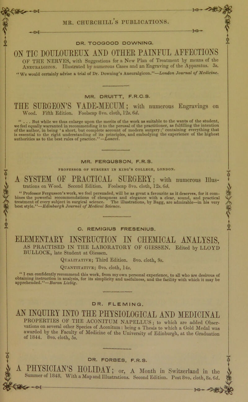 -Of — DR. TOOGOOD DOWNING. ON TIC DOULOUREUX AND OTHER PAINFUL AFFECTIONS OF THE NERVES, with Suggestions for a New Plan of Treatment by means of the Ankuralgicon. Illustrated by numerous Cases and an Engraving of the Apparatus. 3s. “We would certainly advise a trial of Dr. Downing’s Aneuralgieon.”—London Journal of Medicine. MR. DRUITT, F.R.C.S. TIIE SURGEON'S VADE-MECUM; with numerous Engravings on Wood. Fifth Edition. Foolscap 8vo. cloth, 12*. 6d. “ . . . But while we thus enlarge upon the merits of the work as suitable to the wants of the student, we feel equally warranted in recommending it to the perusal of the practitioner, as fulfilling the intention of the author, in being 4 a short, but complete account of modern surgery containing everything that is essential to the right understanding of its principles, and embodying the experience of the highest authorities as to the best rules of practice.” —Lancet. MR. FERGUSSON, F.R.S. PROFESSOR OK SURGERY I?f KING’S COLLEGE, LONDON. A SYSTEM OF PRACTICAL SURGERY; with numerous Illus- trations on Wood. Second Edition. Foolscap 8vo. cloth, 12*. Gd. 44 Professor Fergusson’s work, we feel persuaded, will be as great a favourite as it deserves, for it com- bines the powerful recommendations of cheapness and elegance with a clear, sound, and practical treatment of every subject in surgical science. The illustrations, by Bagg, are admirable—in his very best style.”—Edinburgh Journal of Medical Science. C. REMIGIUS FRESENIUS. ELEMENTARY INSTRUCTION IN CHEMICAL ANALYSIS, AS PRACTISED IN THE LABORATORY OF GIESSEN. Edited by LLOYD BULLOCK, late Student at Giessen. Qualitative; Third Edition. 8vo. cloth, 9s. Quantitative; 8vo. cloth, 14s.  f fan confidently recommend this work, from my own personal experience, to all who are desirous of obtaining instruction in analysis, for its simplicity and usefulness, and the facility with which it may be apprehended.”—Baron Liebig. DR. FLEMING. AN INQUIRY INTO THE PHYSIOLOGICAL AND MEDICINAL PROPER IIES OF 1 HE ACONITUM NAPELLUS; to which are added Obser- vations on several other Species of Aconitum: being a Thesis to which a Gold Medal was awarded by the Faculty of Medicine of the University of Edinburgh, at the Graduation of 1844. 8vo. cloth, 5s. DR. FORBES, F.R.S. A Pnv SICIAIS S HOLIDAY; or, A Month in Switzerland in the Summer of 1848. With a Map and Illustrations. Second Edition. Post 8vo. cloth, 8s. Gd. — ye—