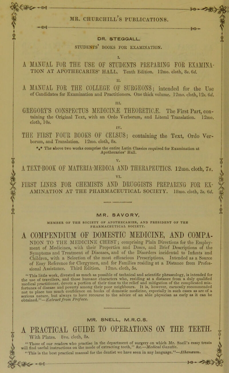 mr. churciiill’s publications. **1 __ *©— DR. STEGGALL. STUDENTS’ BOOKS FOR EXAMINATION. I. A MANUAL FOR THE USE OF STUDENTS PREPARING FOR EXAMINA- TION AT APOTHECARIES’ HALL. Tenth Edition. 12ino. cloth, 8s. Gd. II. A MANUAL FOR THE COLLEGE OF SURGEONS; intended for the Use of Candidates for Examination and Practitioners. One thick volume. 12mo. cloth, 12s. 6d. in. GREGORY’S CONSPECTUS MEDICINvE THEORETICS, The First Part, con- taining the Original Text, with an Ordo Verborum, and Literal Translation. 12mo. cloth, 10s. IV. THE FIRST FOUR BOOKS OE CELSUS; containing the Text, Ordo Ver- borum, and Translation. 12mo. cloth, 8s. *»* The above two works comprise the entire Latin Classics required for Examination at Apothecaries’ Hall. V. A TEXT-BOOK OF MATERIA-MEDICA AND THERAPEUTICS. 12mo. cloth, 7s. VI. FIRST LINES FOR CHEMISTS AND DRUGGISTS PREPARING FOR Ex- amination AT THE PHARMACEUTICAL SOCIETY. 18mo. cloth, 3s. 6d. MR. SAVORY, MEMBER OF TOE SOCIETY OF APOTHECARIES, AND PRESIDENT OP TI1E PHARMACEUTICAL SOCIETY. A COMPENDIUM OF DOMESTIC MEDICINE, AND COMPA- NION TO THE MEDICINE CHEST; comprising Plain Directions for the Employ- ment of Medicines, with their Properties and Doses, and Brief Descriptions of the Symptoms and Treatment of Diseases, and of the Disorders incidental to Infants and Children, with a Selection of the most efficacious Prescriptions. Intended as a Source of Easy Reference for Clergymen, and for Families residing at a Distance from Profes- sional Assistance. Third Edition. 12mo. cloth, 5s. “ This little work, divested as much as possible of technical and scientific phraseology, is intended for the use of travellers, and those humane characters who, residing at a distance from a duly qualified medical practitioner, devote a portion of their time to the relief and mitigation of the complicated mis- fortunes of disease and poverty among their poor neighbours. It is, however, earnestly recommended not to place too much confidence on books of domestic medicine, especially in such eases as are of a serious nature, but always to have recourse to the advice of an able physician as early as it can be obtained.”—Extract from Preface. MR. SNELL, M.R.C.S. A PRACTICAL GUIDE TO OPERATIONS ON THE TEETH. With Plates. 8vo. cloth, 8s. “ Those of our readers who practise in the department of surgery on which Mr. Snell’s essay treats will find useful instructions on the mode of extracting teeth,” fee.—Medical Gazette. ‘This is the best practical manual for the dentist we have seen in any language.”—Athenaum. - of — — — TO—