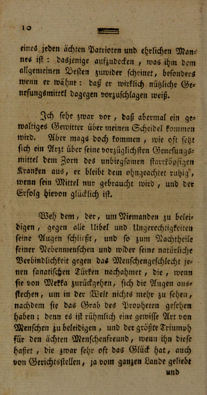 eines jeben ächten Patrioten unb efctftdjen Wan* titi ijf : basjentge attfjubccfen f roaö i^tn bem allgemeinen heften juroibet fd)einet, befonbecS menn et ma'hnt: baß et roitflich nü£fid)e ©e* nefungömittfl bagegen t>ot$ Umlagen weifj. \ ■ 3$ jroat tot , bap abermaf ein ge« nötiges ©emittet übet meinen ©Deibel fommen mitb. 2tbet mags bodj fommen , mie oft fe£t f,ch ein $ftjt übet feine feotjügfic^llen ©enefungS« mittef bem $orn beS unbiegfamen {Tattfo'pftgeit Ävanfen aus, et bleibt bem obngeadjtet tutyig , menn fein Mittel nut gebtaucf)t mich , unb bet Stfofg Ijiepon glücHicf) iff* ^Bel? bem, bet, umOitemanben ju beleih bigen, gegen alle Uibef unb Uitgerecf)tigFeiten feine Slugen fd^fic^t, unb fo jum ^acfttheile feinet 9iebennienfcf>en unb roibet feine natürliche 23etbinblicf)feit gegen baS 9)?enfcf)engefchlecht je* nen fanatifc£en dürfen ncchahmet, bie , menn fte t>on Wefta jutücfgehen, (ich bte 2fugett aus« ftecfjen, um in bet 2£elf nichts mefpt ju fchen, nacf)bem fie bas ©rab beS Propheten gcfc^en haben; benn eS itf rübntfidt) eine gemijTe $trt t>on ^fcenfdjen $u beleibigen , unb bet gtojjfe Triumph füt ben a'djten 2Wenfcf>enfteunb, menn ifcn biefe haftet , bie jmat fcl^r oft bas ©lücf fyat, auch Don ©eticf)tSjMen, ja bom gaumen ßanbe geriet unb