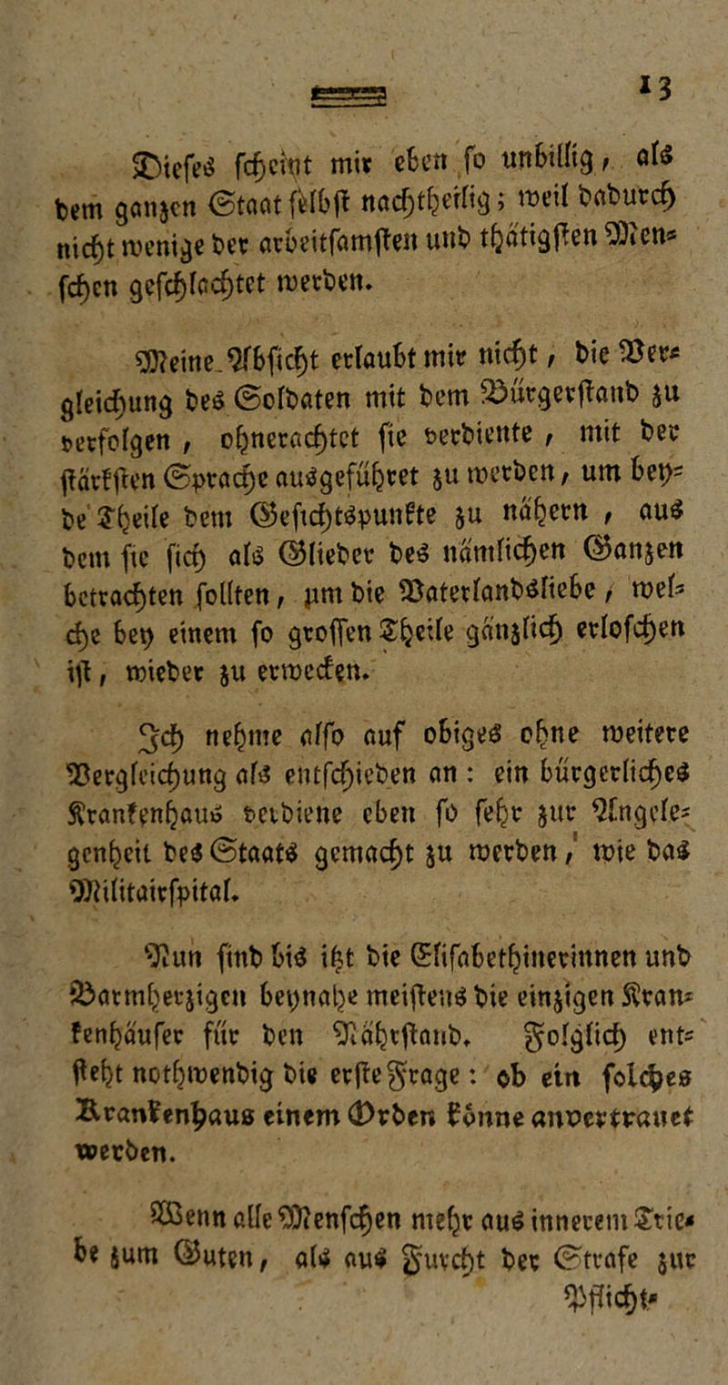 *3 SDicfeö fcfjctV mir eBen fo unBillig, als Um ganzen ©taatfMBjt nacfjth^; weit baburch nicf)t wenige ber arBeitfamften uub thatigflen ^Dicn« fd)cn gcfc^fcd)tet merken. 9J?eine^rBficht erlaubt mir nicht, t>ie Ver* gleicbung t»eö (BoIt>aten mit Bern 2)ürgerfianb ju verfolgen , ohneracf)tct fie rerbiente , mit ber jtärfften ©pract)c auägeführet ju werben, um Bet)= be J^eite bem <25cficf)töpun0te ju nahem , au£ bem fie firf) ati ©lieber beS nämlichen Ovanon Betrachten follten, jim bie VaterfanbölieBe / wel* d)e Bet) einem fo gtoflen Steile ganjlich erlofchen \)\, wieber ju erweden. ^ch neunte alfo auf oBigeS ohne weitere Vergleichung als? entfcf)ieben an : ein Bürgerliches ftranfenfjauo tetbiene eben fo feljr jur Angele? genheil be$©taat$ gemacht ju werben, wie bas ^ilitairfpital. ‘-Run fittb Bis i£t bie GElifaBethinerinnen unb JÖarmheejigen Beynalje meistens bie einigen $raw fenhä'ufer für ben 'ftahtftaub, folglich ent« fleht nothwenbig bie ertfegtage: ob ein folc^es Krankenhaus einem (!)rben könne anPertrauet werben. V3enn alle £D?enfcf)en mehr aus innerem £tie< Be jum ©uten, als aus furcht ber ©träfe $ur Pflicht'
