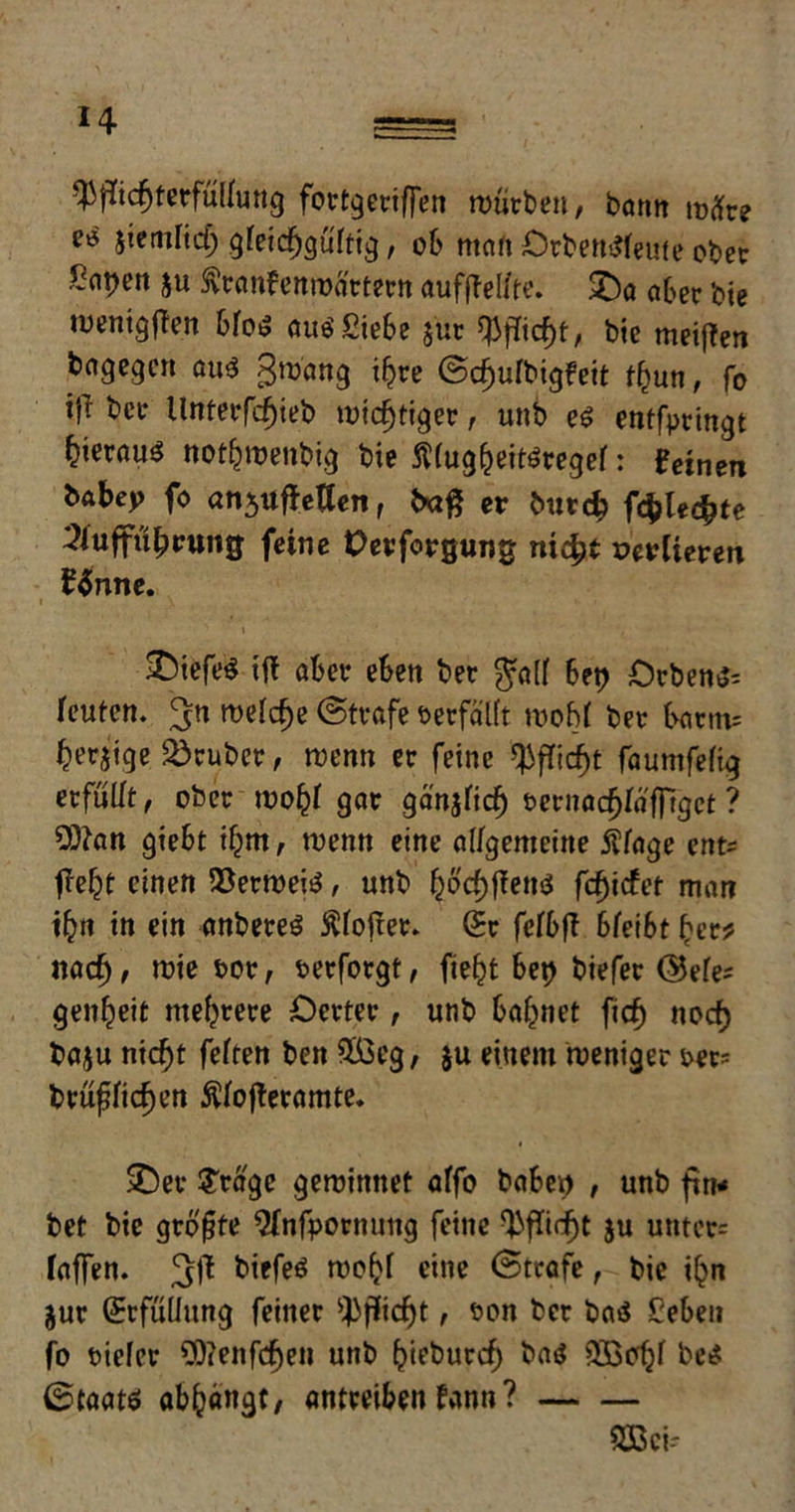 H -Pflichterfüllung fortgeriffen würben, bann iväve e* jiemHd) gteic^gürtt^, ob man Orbentffeute ober Sot)ett $u Äranfenroärtern aufflel/te. SDo aber bie wenigflen bfo^ auö Siebe $üt Pflicht, bie meiflen bagegen au$ gwang ihre ©cf)ufbigfeit fhun, fo *fl ber Unterfcfjieb wichtiger, unb e£ entfpringt ^icrauö nothroenbig bie fttoghettfregef: feinen babep fo an$uffeUen, bafl er btttd? föhnte lluffüprung feine Oerforgung nicht verlieren £önne. &iefe$ ift aber eben ber $a({ bet? €>rben$: feuten. meiere ©träfe oerfälft woffl ber barm: berjige trüber, wenn er feine *Pflidf)t faumfeftg erfüllt, ober wohf gor gänjficf) eernachfäffiget ? 2Dtan giebt ihm, wenn eine allgemeine Äfage ent: fleht einen 58erwei$, unb fyöcfyflettö fcfyidet man ihn in ein onbereS Äfofler. (Bv fefbfl bfeibt ber? nach, wie Por, perforgt, fie^t bet? biefer ©efe: genbeit mehrere Oerter, unb bahnet fief) noch baju nicht feften ben $ßcg, ju einem weniger per: brüffichen Äfofleramte. £)er S'rage gewinnet affo haben , unb ftn* bet bie größte ^nfpornuttg feine Pflicht ju unter* faffen. 3fl biefeö webf eine ©träfe, bie ihn jur (Erfüllung feiner Pflicht, ton ber baä £eben fo Piefer Oftenfcfjen unb hieburch ba$ 233offl beet ©taatö abhangt/ antreiben frmn ? SBci-'