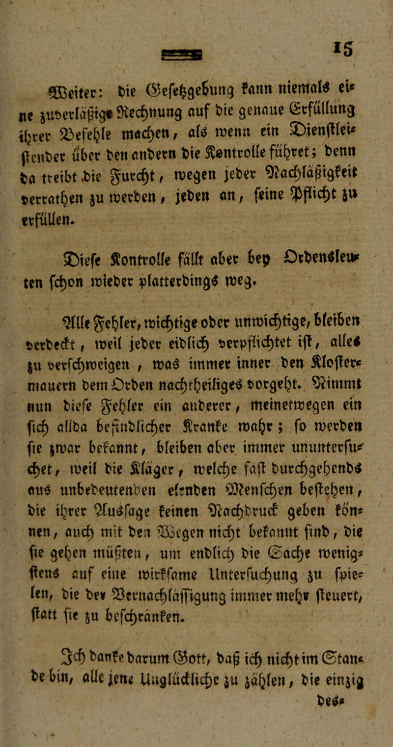 Sßeitec: bie ©efefcgebung kann niemöl* ei* ne auvetlägtgt Kennung auf bie genaue Erfüllung il>rei* 2>efefcle machen, af* wenn ein £)ientflei* penber über benanbetn bie ftontrolle führet; benn ba treibt i>ie gurcht, wegen jebet ^acpfjigfeit terrathen ju werben, jeben on, feine $fiicf)t 5» erfüllen. ©iefc Äontrolfe fallt aber bep OtbewJleu* ten fd)on wieber plattetbing* weg. 9llle fehler, wichtige ober unwichtige, bleiben vcrbecft, weil jebcr eiblich verpflichtet ijt, alle* |u vctfchweigen , wa* immer inner ben ftlofter* n?aucrn bem Orben nachteilige* torgeht. Stimmt nun biefe fehler ein auberer, meinetwegen ein fich allba befmblicher Äranfe wahr ; fo werben fie $war bekannt, bleiben aber immer ununterfu* chet, weif bie Kläger, welche faft burchgehenb* au* unbebeutenben elenben 9)?enfchen befkhen t bie ihrer 2(u*fage feinen ^achbrucf geben fon* nen, auch mit ben Siegen nicht bekannt ftnb, bie fte gehen müßten, um entlieh bie (Sache wenig* flens auf eine wirffame Untersuchung ju fpie* len, bie be» Sernachläffigung immer mehr feuert, flatt fie $u befchranfen. 3t banf e barum Q5ott, bajj ich nicht im ©tan* be bin, alle jene Unglückliche ju jahlen, bie einjig be**