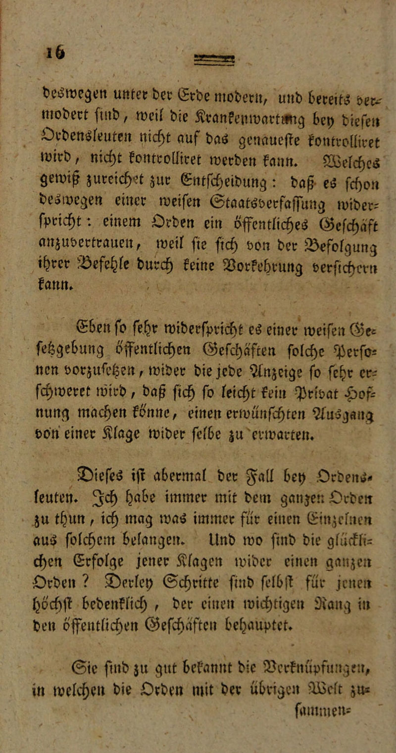 1 bewegen utttct bet gtbe moberu, uub bereite öet* nicbect futb, weif bie ftranfeuwarttfng bet) biefeti Dtbensfeuten nicfyt auf baö genauere fontrolfiret lüirb, nicf)t Fontroffiret werben Fann. 243efcf)e»S 9et# jureidjet jut gntföetbung : bajj es fcfjon be*wegen einer weifen 6taa teöetfaffung wiber= freist: einem Orben ein öffentlich ®efd)äft anjuöertraueit, weif fte ftdj t>on ber üdefofgung t^rer SBefe&fe burcfj feine SSorFe&tung &erftd)crn fann» Sben fo feßt wiberfpricbt e$ einer weifen ®e* fefcgebung öffentlichen <Befcf>afren fofcf)c ^erfc ncn öorjufc^en, wiber bie jebe $n$etge fo fefcr er- fa)weret wirb, baj? ftcfj fo feiert fein $rtoat £>of= nung machen fcfjtnc, einen erwünfdjten 2fttegang i>on einer 5vfage wiber fef6e ju erwarten. Riefte ijt abetntaf ber gall bet) .Orbeit»* feuten. ^cf) habe immer mit betn gangen Crbctt ju thun f tefj mag watj immer für einen Qrtngcfuen au$ folgern befangen. Unb wo finb bie gfütffe c^cn Srfofge jener Svfagen wiber einen ganjen •Drbeit ? Werfet) ©djrtfte finb fcfbff für jenen fcöcfjff bebettffief) , ber einen wichtigen iHang in bett offentftdjen ©efcfjüften behauptet. (Sie ftnb $u gut befannt bie iöcrfnupfuitgeu, in welchen bie Drben mit ber übrigen äBcft jus fmnmeti*