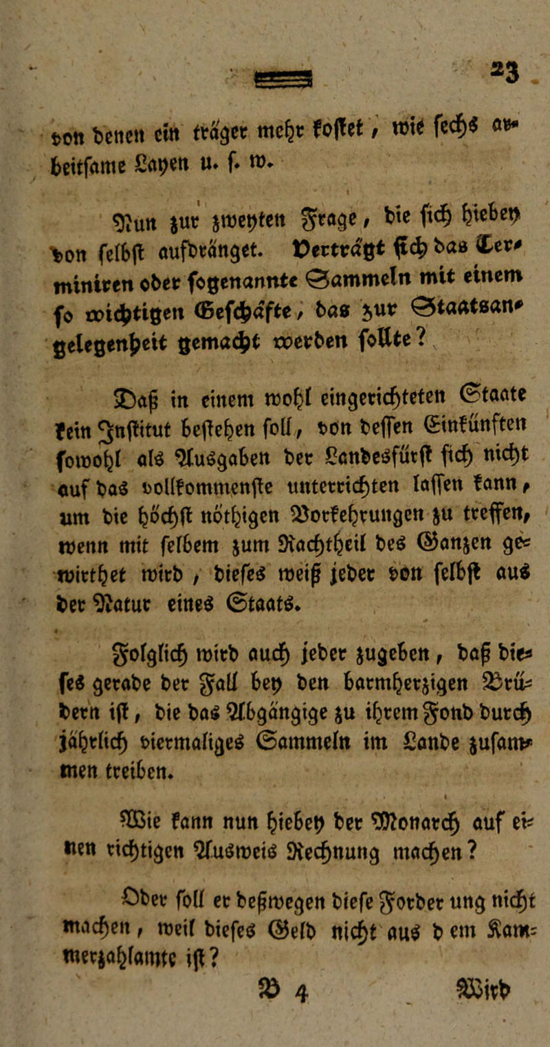 t>0tt betten ein (taget mehr fojlet, tute fcd&« at* beitfame Sa^en u. f. tu. ^un jut $tuet?ten $rage, bte fich b^et> \»on felbjl aufbtänget. Vertragt ftch baß Cer# miniren ober fogenannte ©ammein mit einem fo roi^tißen (Befcfydfte, bas $ur ©taatsan# Gelegenheit gemalt werben foUte? SDaf in einem tuohl eingerichteten ©taate fein JJnflitut befielen foü, t>on befien einfünften foroohl afe ‘Jluögaben bet £cnbeöfürjt fiel) nicht cuf bas bollfomntenjle unterrichten taffen fann f tim bte hüchft nothigen 53oefehruitgett &u treffen, roenn mit felbem $um SJtachthtil bcS ©anjen ge# tutethet tuirb , biefes roeif jebet &on felbft au$ bet Statut eineö ©taat$. folglich roitb auch jebet jugeben, bap bte# fe$ getabe bet $all bet? ben barmherzigen Sßtö# betn i(t, bie ba$ Abgängige ju ihrem §onb butch jährlich bietmaligeö ©ammein im £anbe jufam* men treiben. - * ‘ SBie fann nun hiebet? bet Monarch auf ei# «en richtigen $fu$tueiö Rechnung machen? Ober fall et belegen biefe $otbet ung nicht machen, roeil biefeö ©elb nicht au$ b cm $am= roetjahlöiwc ifl? $8 4