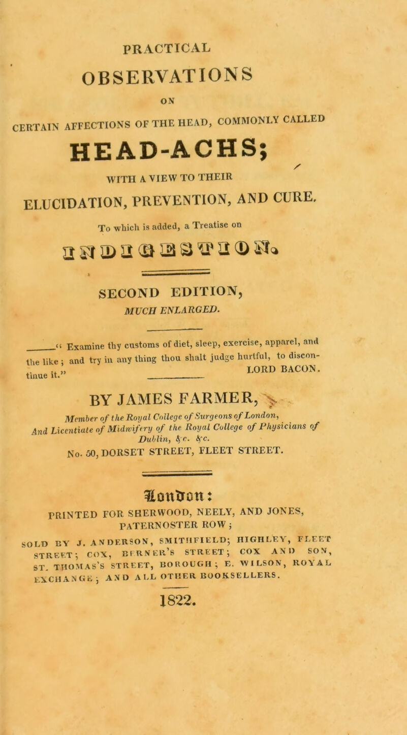 PRACTICAL OBSERVATIONS ON CERTAIN AFFECTIONS OF THE HEAD, COMMONLY CALLED HEAD-ACHS; WITH A VIEW TO THEIR ELUCIDATION, PREVENTION, AND CURE, To which is added, a Treatise on SECOND EDITION, MUCH ENLARGED. _<i Examine thy customs of diet, sleep, exercise, apparel, and the like ; and try ill any thing thou shalt judge hurtful, to discon- .. „ LORD BACON. BY JAMES FARMER, > Member of the Royal College of Surgeons of London, And Licentiate of Midwifery of the Royal College of Physicians of Dublin, t, c. Ac. No. 50, DORSET STREET, FLEET STREET. Hem iron: PRINTED FOR SHERWOOD, NEELY, AND JONES, PATERNOSTER ROW j SOLD BY J. ANDERSON, SMITIIFIELD; HIGH LEY, FLEET STREET-, COX, BERNER’S STREET; COX AND SON, ST. THOMAS’S STREET, BOROUGH; E. WILSON, ROYAL EXCHANGE; AND ALL OTHER BOOKSELLERS. 1822