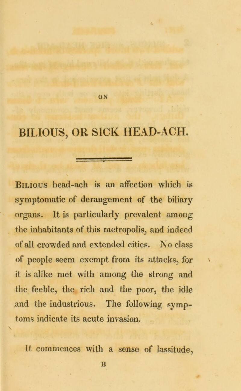 ON BILIOUS, OR SICK HEAD-ACH. Bilious head-ach is an affection which is symptomatic of derangement of the biliary organs. It is particularly prevalent among the inhabitants of this metropolis, and indeed of all crowded and extended cities. No class of people seem exempt from its attacks, for » it is alike met with among the strong and the feeble, the rich and the poor, the idle and the industrious. The following symp- toms indicate its acute invasion. It commences with a sense of lassitude, B