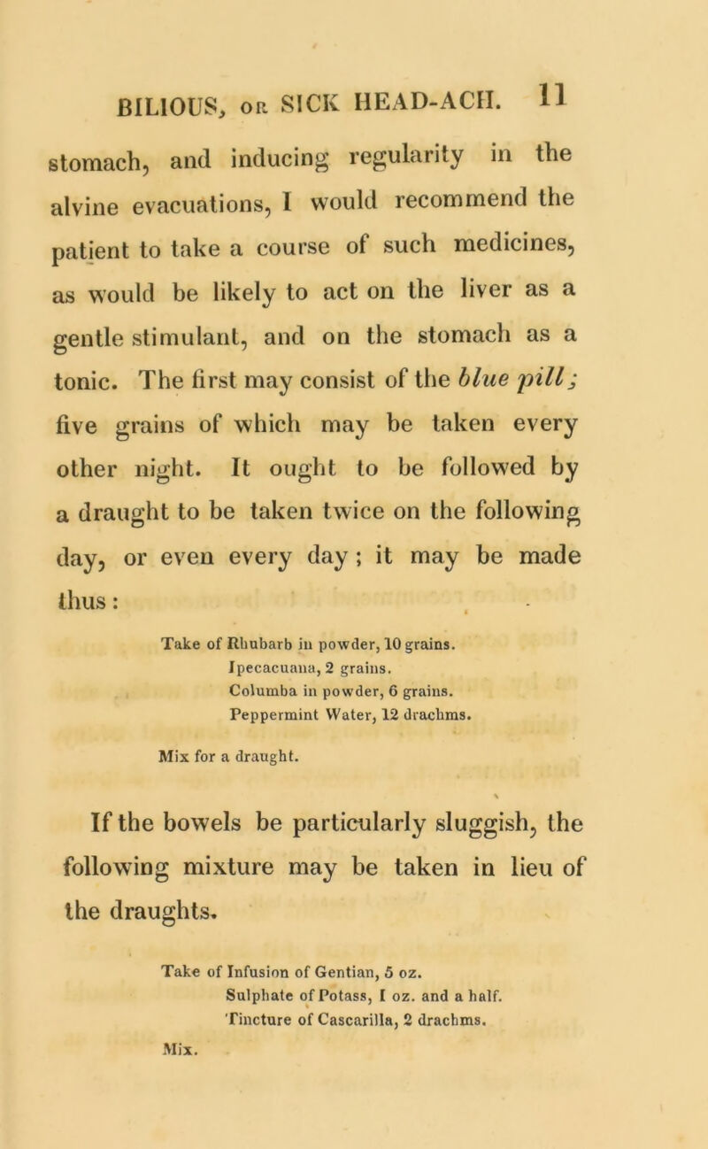 stomach, and inducing regularity in the alvine evacuations, I would recommend the patient to take a course of such medicines, as would be likely to act on the liver as a gentle stimulant, and on the stomach as a tonic. The first may consist of the blue pill; five grains of which may be taken every other night. It ought to be followed by a draught to be taken twice on the following day, or even every day ; it may be made thus: • Take of Rhubarb in powder, 10 grains. Ipecacuana, 2 grains. Columba in powder, 6 grains. Peppermint Water, 12 drachms. Mix for a draught. % If the bowels be particularly sluggish, the following mixture may be taken in lieu of the draughts. Take of Infusion of Gentian, 5 oz. Sulphate of Potass, I oz. and a half. Tincture of Cascarilla, 2 drachms. Mix.