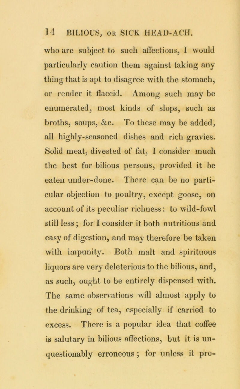 who are subject to such affections, 1 would particularly caution them against taking any thing that is apt to disagree with the stomach, or render it flaccid. Among such may be enumerated, most kinds of slops, such as broths, soups, &c. To these may be added, all highly-seasoned dishes and rich gravies. Solid meat, divested of fat, I consider much the best for bilious persons, provided it be eaten under-done. There can be no parti- cular objection to poultry, except goose, oil account of its peculiar richness: to wild-fowl still less; for I consider it both nutritious and easy of digestion, and may therefore be taken with impunity. Both malt and spirituous liquors are very deleterious to the bilious, and, as such, ought to be entirely dispensed with. The same observations will almost apply to the drinking of tea, especially if carried to excess. There is a popular idea that coffee is salutary in bilious affections, but it is un- questionably erroneous; for unless it pro-