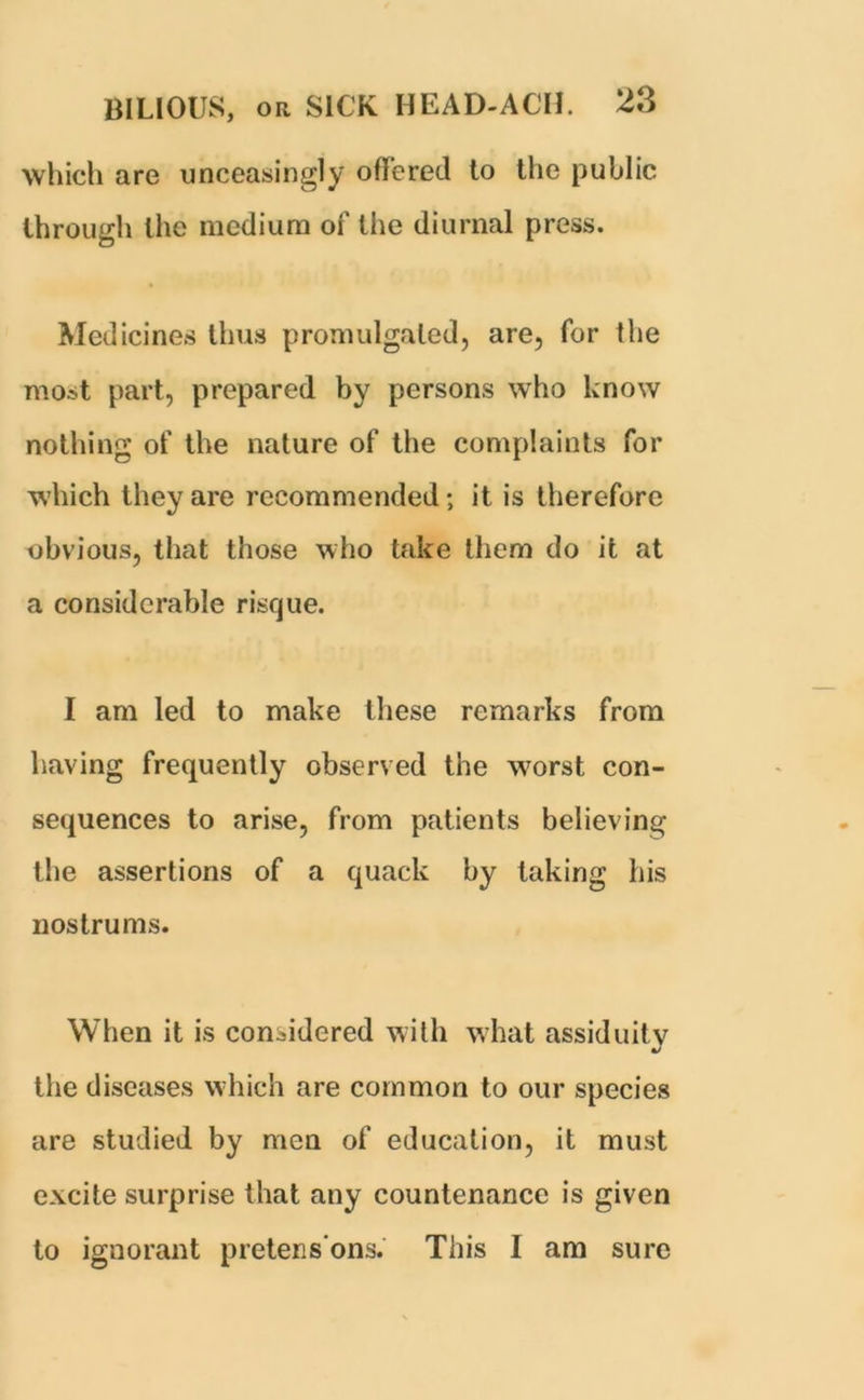 which are unceasingly offered to the public through the medium of the diurnal press. Medicines thus promulgated, are, for the most part, prepared by persons who know nothing of the nature of the complaints for which they are recommended; it is therefore obvious, that those who take them do it at a considerable risque. I am led to make these remarks from having frequently observed the worst con- sequences to arise, from patients believing the assertions of a quack by taking his nostrums. When it is considered with what assiduity •/ the diseases which are common to our species are studied by men of education, it must excite surprise that any countenance is given to ignorant pretens'ons. This I am sure
