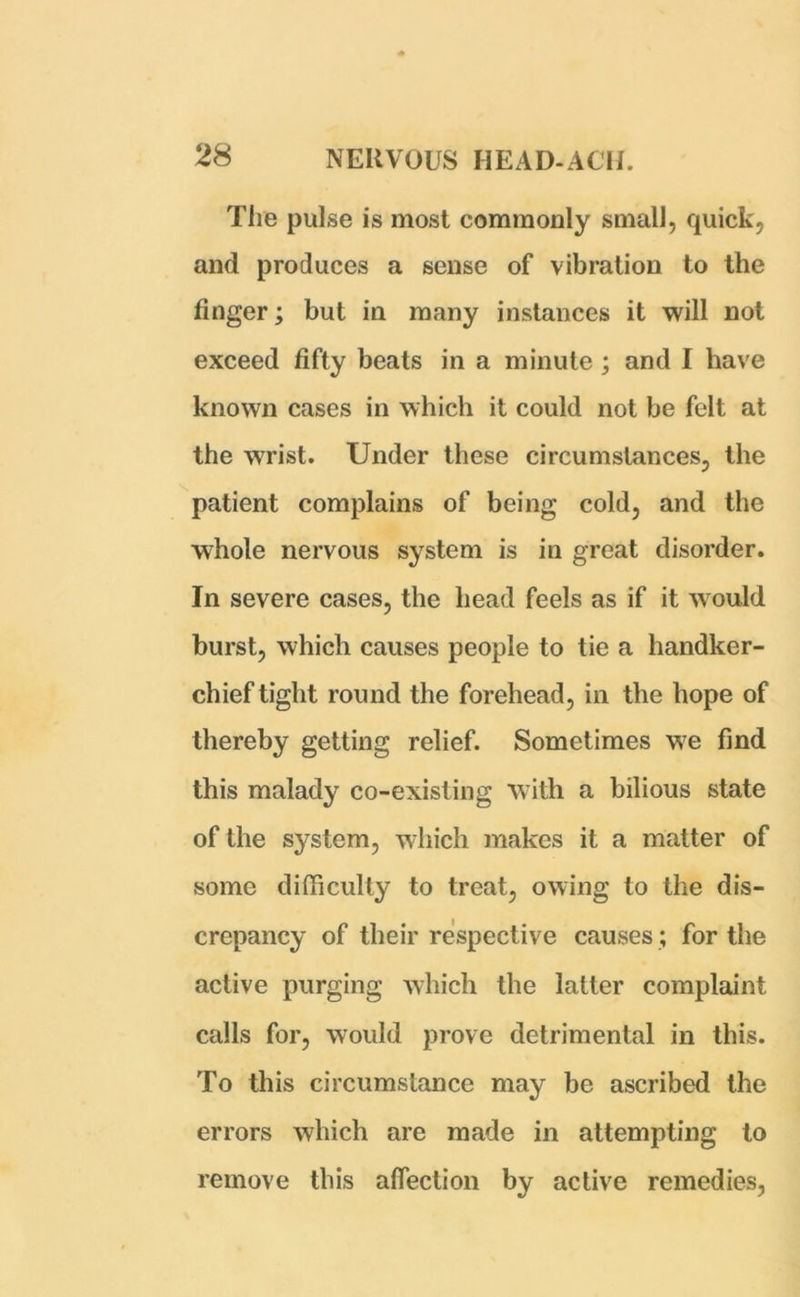 The pulse is most commonly small, quick, and produces a sense of vibration to the finger; but in many instances it will not exceed fifty beats in a minute ; and I have known cases in which it could not be felt at the wrist. Under these circumstances, the patient complains of being cold, and the whole nervous system is in great disorder. In severe cases, the head feels as if it w ould burst, which causes people to tie a handker- chief tight round the forehead, in the hope of thereby getting relief. Sometimes wre find this malady co-existing with a bilious state of the system, which makes it a matter of some difficulty to treat, owing to the dis- crepancy of their respective causes; for the active purging which the latter complaint calls for, would prove detrimental in this. To this circumstance may be ascribed the errors which are made in attempting to remove this affection by active remedies,