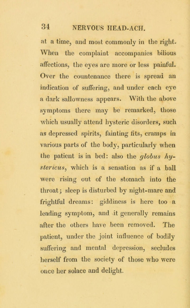 at a time, and most commonly in the right. When the complaint accompanies bilious affections, the eyes are more or less painful. Over the countenance there is spread an indication of suffering, and under each eye a dark sallowness appears. With the above symptoms there may be remarked, those which usually attend hysteric disorders, such as depressed spirits, fainting fits, cramps in various parts of the body, particularly when the patient is in bed: also the globus hy- stericus, which is a sensation as if a ball were rising out of the stomach into the throat; sleep is disturbed by night-mare and frightful dreams: giddiness is here too a leading symptom, and it generally remains after the others have been removed. The patient, under the joint influence of bodily suffering and mental depression, secludes herself from the society of those who were once her solace and delight.