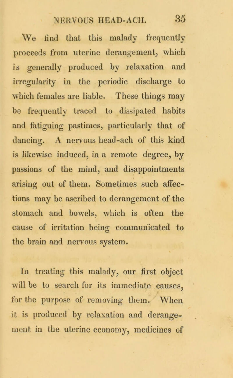 We find that this malady frequently proceeds from uterine derangement, which is generally produced by relaxation and irregularity in the periodic discharge to which females are liable. These things may be frequently traced to dissipated habits and fatiguing pastimes, particularly that of dancing. A nervous liead-ach of this kind is likewise induced, in a remote degree, by passions of the mind, and disappointments arising out of them. Sometimes such affec- tions may be ascribed to derangement of the stomach and bowels, which is often the cause of irritation being communicated to the brain and nervous system. In treating this malady, our first object will be to search for its immediate causes, for the purpose of removing them. When it is produced by relaxation and derange- ment in the uterine economy, medicines of