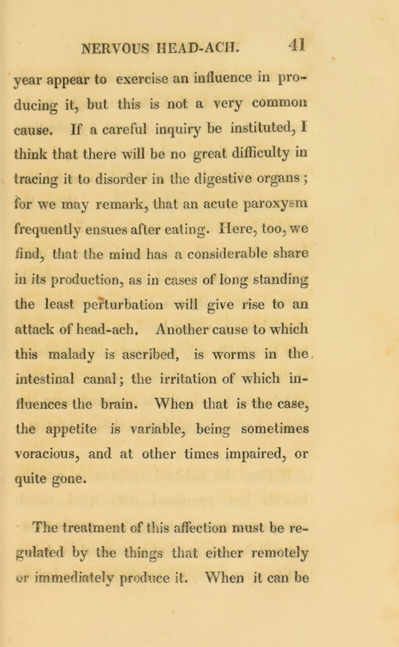 year appear to exercise an influence in pro- ducing it, but this is not a very common cause. If a careful inquiry be instituted, 1 think that there will be no great difficulty in tracing it to disorder in the digestive organs ; for we may remark, that an acute paroxysm frequently ensues after eating. Here, too, we find, that the mind has a considerable share in its production, as in cases of long standing the least perturbation will give rise to an attack of head-ach. Another cause to which this malady is ascribed, is worms in the intestinal canal; the irritation of which in- fluences the brain. When that is the case, the appetite is variable, being sometimes voracious, and at other times impaired, or quite gone. The treatment of this affection must be re- gulated by the things that either remotely or immediately produce it. When it can be