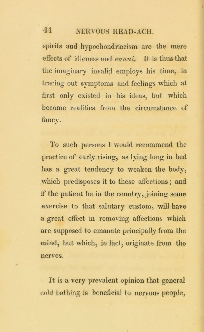 spirits and hypochondriacism are the mere effects of idleness and annul. It is thus that the imaginary invalid employs his time, in tracing out symptoms and feelings which at first only existed in his ideas, but which become realities from the circumstance of fancy. To such persons I would recommend the practice of early rising, as lying long in bed has a great tendency to weaken the body, which predisposes it to these affections; and if the patient be in the country, joining some exercise to that salutary custom, will have a great effect in removing affections which are supposed to emanate principally from the mind, but which, in fact, originate from the nerves. It is a very prevalent opinion that general cold bathing is beneficial to nervous people,