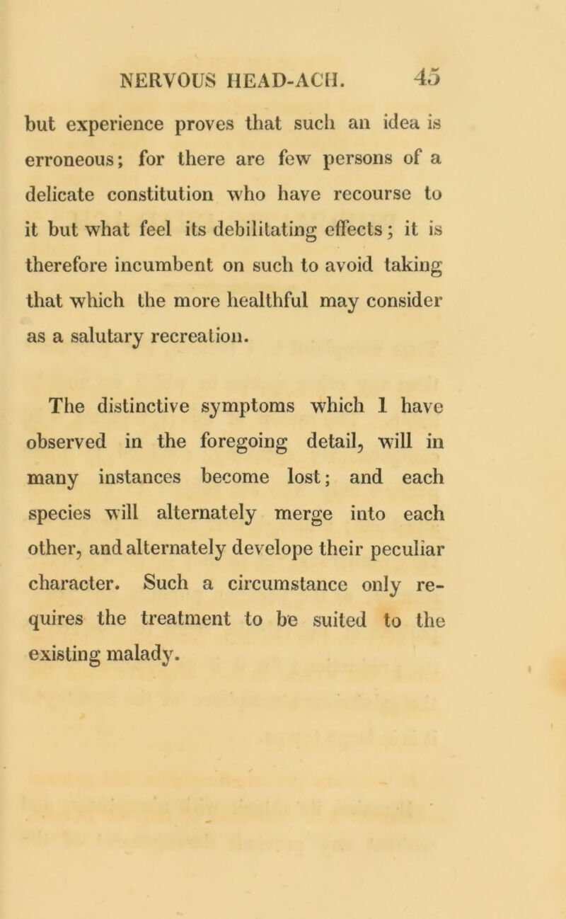 but experience proves that such an idea is erroneous; for there are few persons of a delicate constitution who have recourse to it but what feel its debilitating effects; it is therefore incumbent on such to avoid taking that which the more healthful may consider as a salutary recreation. The distinctive symptoms which 1 have observed in the foregoing detail, will in many instances become lost; and each species will alternately merge into each other, and alternately develope their peculiar character. Such a circumstance only re- quires the treatment to be suited to the existing malady.