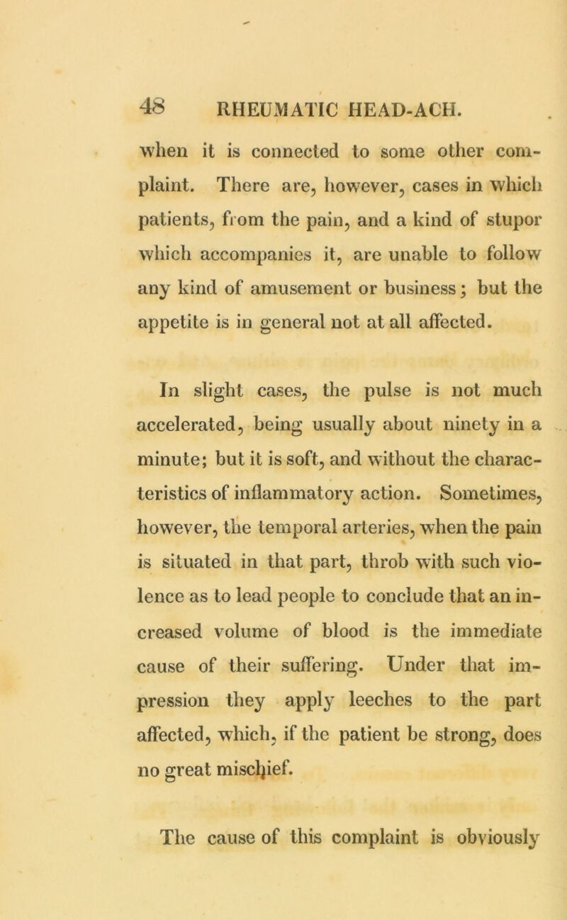 when it is connected to some other com- plaint. There are, however, cases in which patients, from the pain, and a kind of stupor which accompanies it, are unable to follow any kind of amusement or business; but the appetite is in general not at all affected. In slight cases, the pulse is not much accelerated, being usually about ninety in a minute; but it is soft, and without the charac- teristics of inflammatory action. Sometimes, however, the temporal arteries, when the pain is situated in that part, throb with such vio- lence as to lead people to conclude that an in- creased volume of blood is the immediate cause of their suffering. Under that im- pression they apply leeches to the part affected, which, if the patient be strong, does no great miscljief. The cause of this complaint is obviously