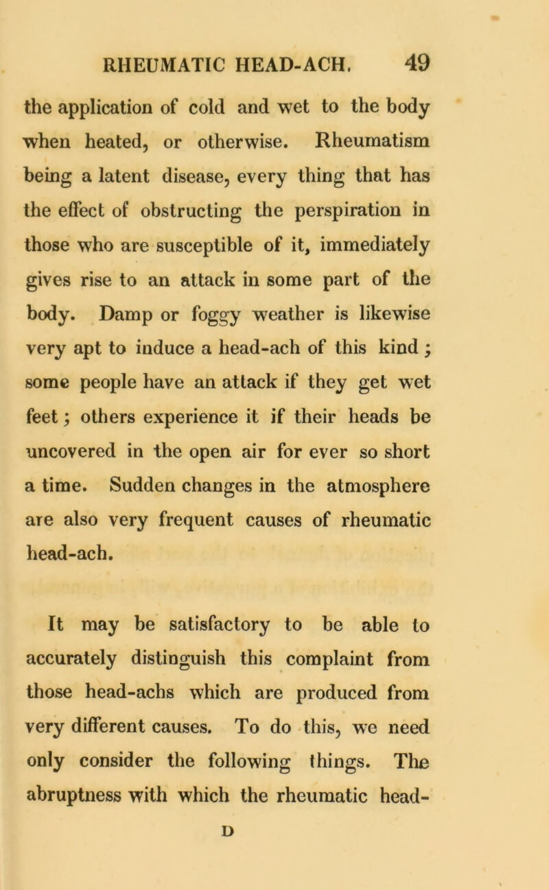 the application of cold and wet to the body when heated, or otherwise. Rheumatism being a latent disease, every thing that has the effect of obstructing the perspiration in those who are susceptible of it, immediately gives rise to an attack in some part of the body. Damp or foggy weather is likewise very apt to induce a head-ach of this kind ; some people have an attack if they get wet feet; others experience it if their heads be uncovered in the open air for ever so short a time. Sudden changes in the atmosphere are also very frequent causes of rheumatic head-ach. It may be satisfactory to be able to accurately distinguish this complaint from those head-achs which are produced from very different causes. To do this, we need only consider the following things. The abruptness with which the rheumatic head- D