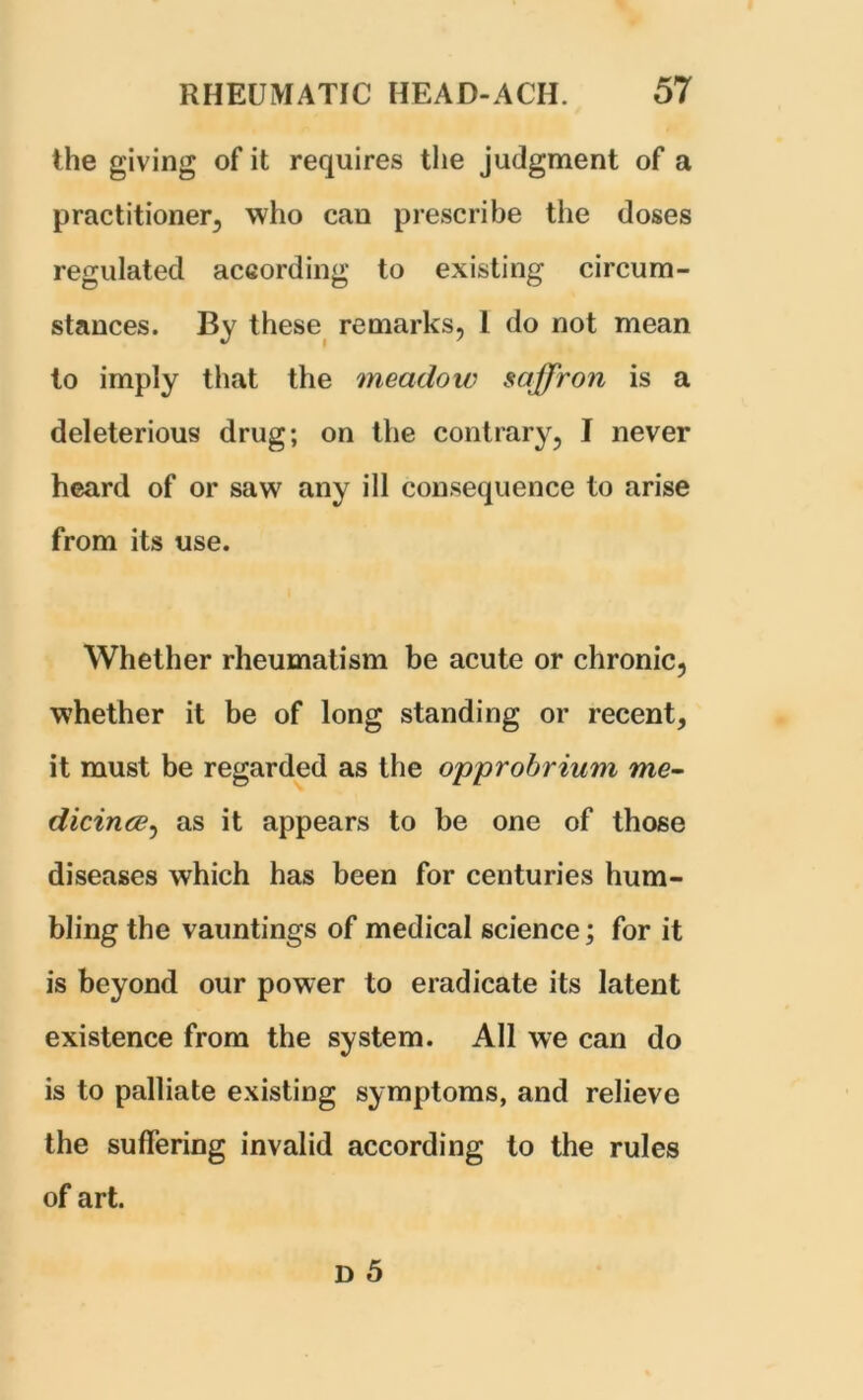 the giving of it requires the judgment of a practitioner, who can prescribe the doses regulated according to existing circum- stances. By these remarks, 1 do not mean to imply that the meadow saffron is a deleterious drug; on the contrary, I never heard of or saw any ill consequence to arise from its use. Whether rheumatism be acute or chronic, whether it be of long standing or recent, it must be regarded as the opprobrium me- dicince, as it appears to be one of those diseases which has been for centuries hum- bling the vauntings of medical science; for it is beyond our power to eradicate its latent existence from the system. All we can do is to palliate existing symptoms, and relieve the suffering invalid according to the rules of art.