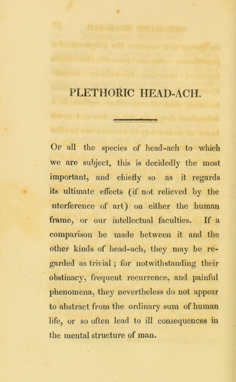 PLETHORIC HEAD-ACH. Of all the species of head-ach to which we are subject, this is decidedly the most important, and chiefly so as it regards its ultimate effects (if not relieved by the nterference of art) on either the human frame, or our intellectual faculties. If a comparison be made between it and the other kinds of head-ach, they may be re- garded as trivial; for notwithstanding their obstinacy, frequent recurrence, and painful phenomena, they nevertheless do not appear to abstract from the ordinary sum of human life, or so often lead to ill consequences in the mental structure of man.