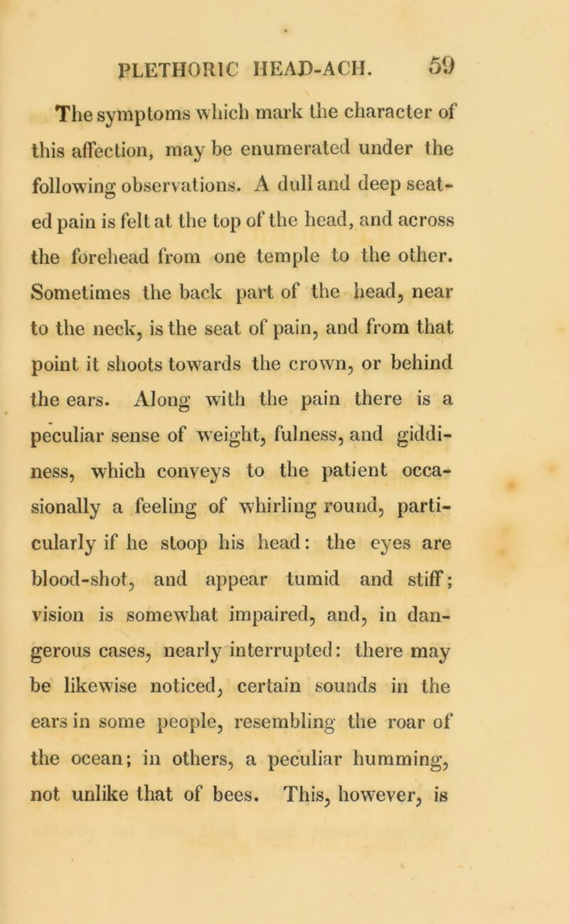 The symptoms which mark the character of this affection, may be enumerated under the following observations. A dull and deep seat- ed pain is felt at the top of the head, and across the forehead from one temple to the other. Sometimes the back part of the head, near to the neck, is the seat of pain, and from that point it shoots towards the crown, or behind the ears. Along with the pain there is a peculiar sense of weight, fulness, and giddi- ness, which conveys to the patient occa- sionally a feeling of whirling round, parti- cularly if he stoop his head: the eyes are blood-shot, and appear tumid and stiff; vision is somewhat impaired, and, in dan- gerous cases, nearly interrupted: there may be likewise noticed, certain sounds in the ears in some people, resembling the roar of the ocean; in others, a peculiar humming, not unlike that of bees. This, however, is