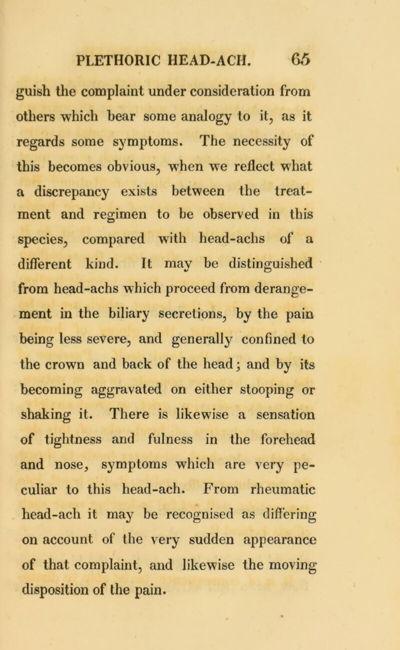 guish the complaint under consideration from others which bear some analogy to it, as it regards some symptoms. The necessity of this becomes obvious, when we reflect what a discrepancy exists between the treat- ment and regimen to be observed in this species, compared with head-achs of a different kind. It may be distinguished from head-achs which proceed from derange- ment in the biliary secretions, by the pain being less severe, and generally confined to the crown and back of the head; and by its becoming aggravated on either stooping or shaking it. There is likewise a sensation of tightness and fulness in the forehead and nose, symptoms which are very pe- culiar to this head-ach. From rheumatic head-acli it may be recognised as differing on account of the very sudden appearance of that complaint, and likewise the moving disposition of the pain.