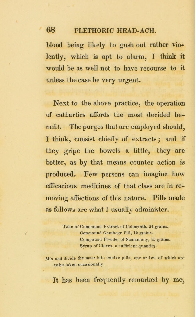 blood being likely to gush out rather vio- lently, which is apt to alarm, I think it would be as well not to have recourse to it unless the case be very urgent. Next to the above practice, the operation of cathartics affords the most decided be- nefit. The purges that are employed should, I think, consist chiefly of extracts; and if they gripe the bowels a little, they are better, as by that means counter action is produced. Few persons can imagine how efficacious medicines of that class are in re- moving affections of this nature. Pills made as follows are what I usually administer. Take of Compound Extract of Colocynth, 24 grains. Compound Gamboge Pill, 12 grains. Compound Powder of Scammony, 15 grains. Syrup of Cloves, a sufficient quantity. Mix and divide the mass into twelve pills, one or two of which are to be taken occasionally. It has been frequently remarked by me,
