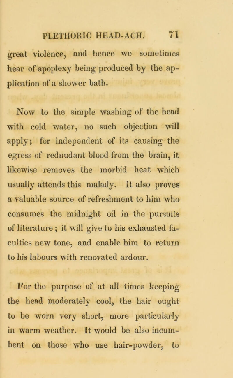 great violence, and hence we sometimes hear of apoplexy being produced by the ap- plication of a shower bath. Now to the simple washing of the head with cold water, no such objection will apply; for independent of its causing the egress of rednudant blood from the brain, it likewise removes the morbid heat which usually attends this malady. It also proves a valuable source of refreshment to him who consumes the midnight oil in the pursuits of literature ; it will give to his exhausted fa- culties new tone, and enable him to return to his labours with renovated ardour. For the purpose of at all times keeping the head moderately cool, the hair ought to be worn very short, more particularly in warm weather. It w7ould be also incum- bent on those who use hair-powder, to