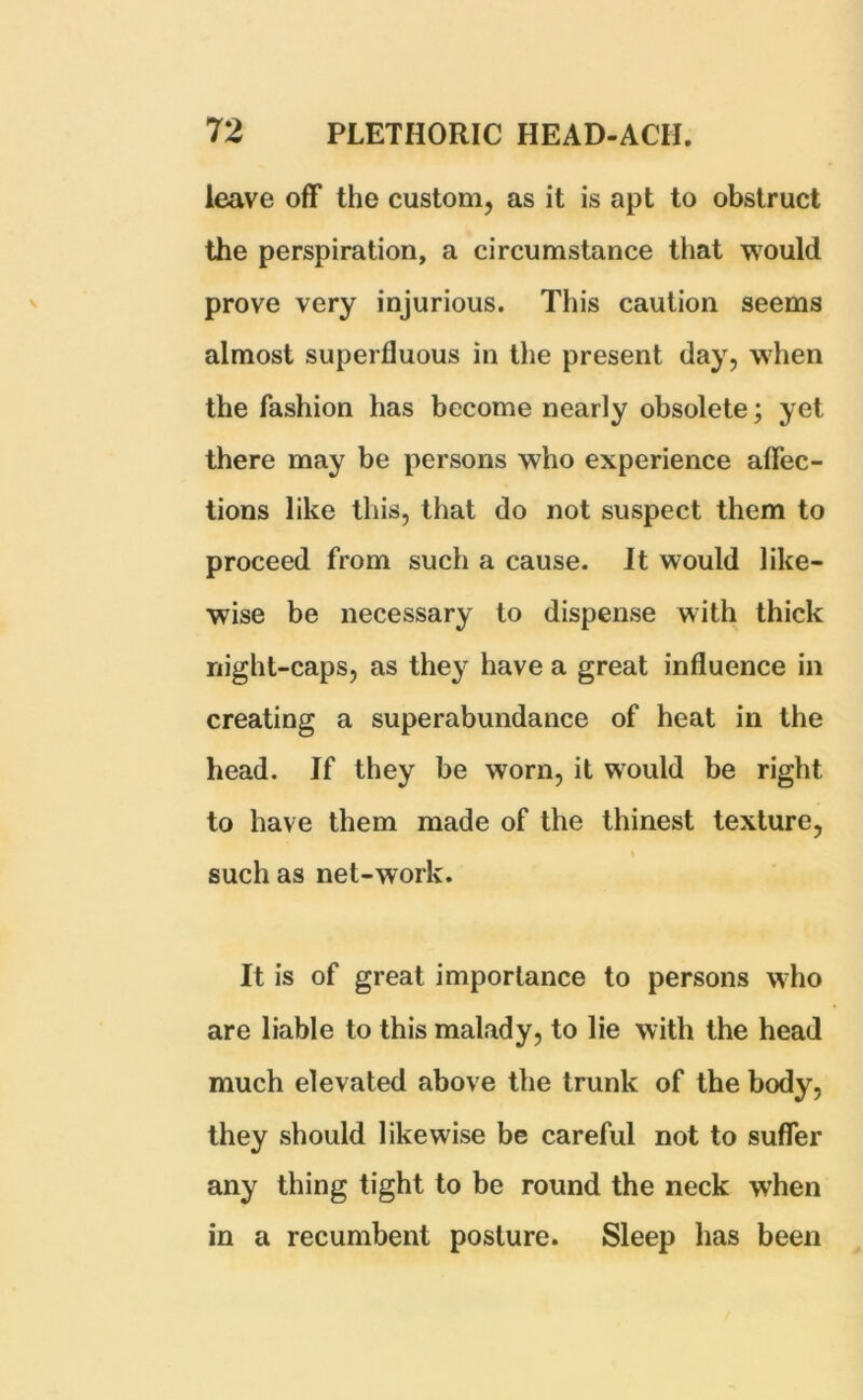 leave off the custom, as it is apt to obstruct the perspiration, a circumstance that would prove very injurious. This caution seems almost superfluous in the present day, when the fashion has become nearly obsolete; yet there may be persons who experience affec- tions like this, that do not suspect them to proceed from such a cause. It would like- wise be necessary to dispense with thick night-caps, as they have a great influence in creating a superabundance of heat in the head. If they be worn, it would be right to have them made of the thinest texture, such as net-work. It is of great importance to persons who are liable to this malady, to lie with the head much elevated above the trunk of the body, they should likewise be careful not to suffer any thing tight to be round the neck when in a recumbent posture. Sleep has been