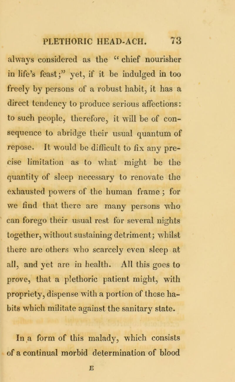 always considered as the c‘ chief nourisher in life’s feast;” yet, if it be indulged in too freely by persons of a robust habit, it has a direct tendency to produce serious affections: to such people, therefore, it will be of con- sequence to abridge their usual quantum of repose. It would be difficult to fix any pre- cise limitation as to what might be the quantity of sleep necessary to renovate the exhausted powers of the human frame; for we find that there are many persons who can forego their usual rest for several nights together, without sustaining detriment; whilst there are others who scarcely even sleep at all, and yet are in health. All this goes to prove, that a plethoric patient might, with propriety, dispense with a portion of those ha- bits which militate against the sanitary state. In a form of this malady, which consists of a continual morbid determination of blood E