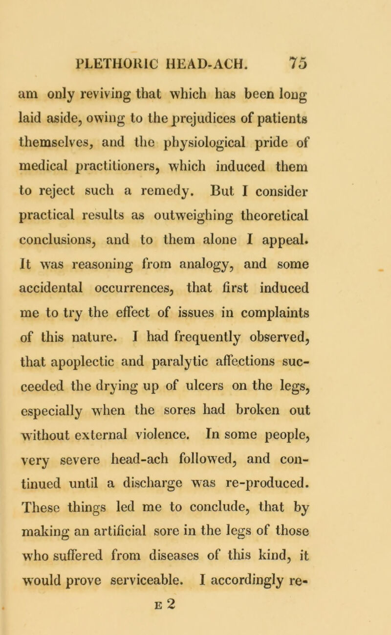 am only reviving that which has been long laid aside, owing to the prejudices of patients themselves, and the physiological pride of medical practitioners, which induced them to reject such a remedy. But I consider practical results as outweighing theoretical conclusions, and to them alone I appeal. It was reasoning from analogy, and some accidental occurrences, that first induced me to try the effect of issues in complaints of this nature. I had frequently observed, that apoplectic and paralytic affections suc- ceeded the drying up of ulcers on the legs, especially when the sores had broken out without external violence. In some people, very severe head-ach followed, and con- tinued until a discharge was re-produced. These things led me to conclude, that by making an artificial sore in the legs of those who suffered from diseases of this kind, it would prove serviceable. I accordingly re- e 2