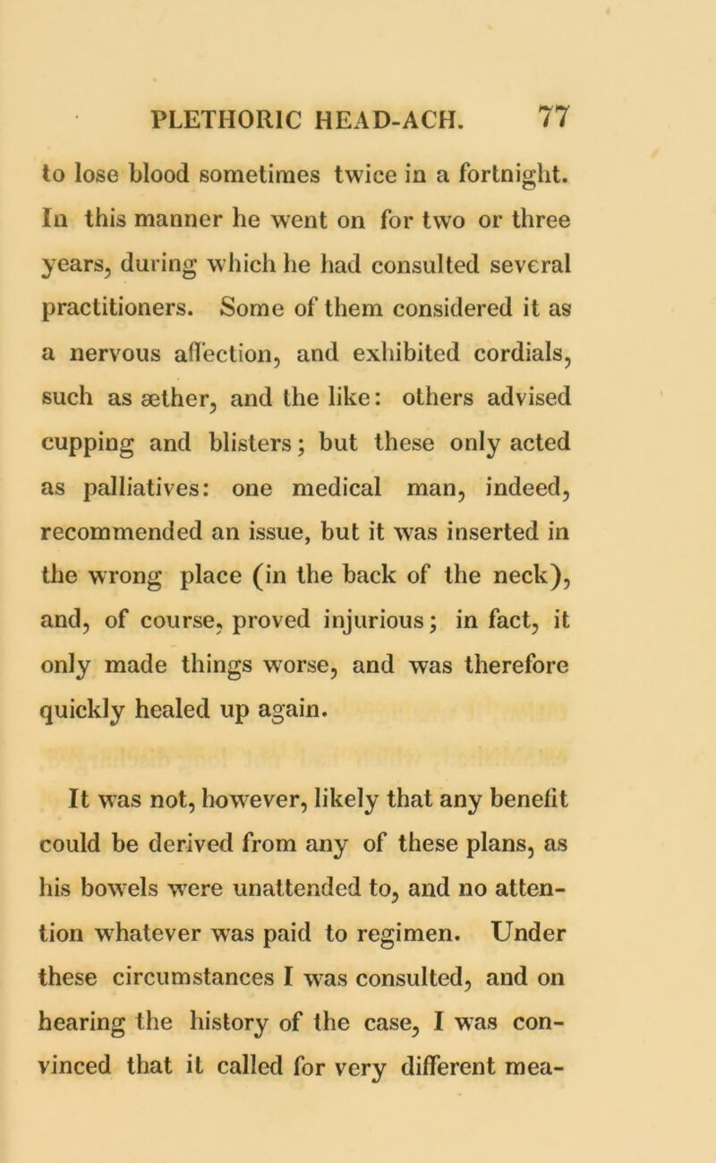 to lose blood sometimes twice in a fortnight. In this manner he went on for two or three years, during which he had consulted several practitioners. Some of them considered it as a nervous affection, and exhibited cordials, such as sether, and the like: others advised cupping and blisters; but these only acted as palliatives: one medical man, indeed, recommended an issue, but it was inserted in the wrong place (in the back of the neck), and, of course, proved injurious; in fact, it only made things worse, and was therefore quickly healed up again. It was not, however, likely that any benefit could be derived from any of these plans, as his bowels were unattended to, and no atten- tion whatever was paid to regimen. Under these circumstances I was consulted, and on hearing the history of the case, I was con- vinced that it called for very different mea-