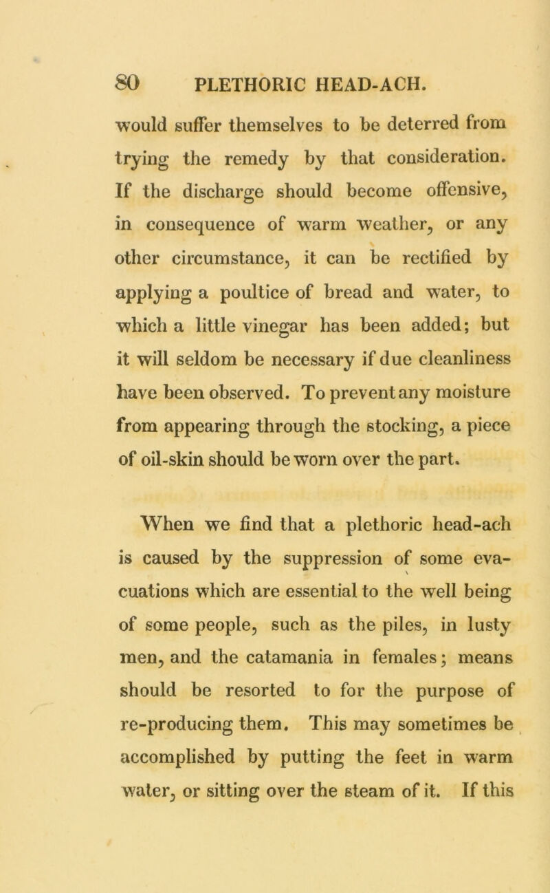 would suffer themselves to be deterred from trying the remedy by that consideration. If the discharge should become offensive, in consequence of warm weather, or any other circumstance, it can be rectified by applying a poultice of bread and water, to which a little vinegar has been added; but it will seldom be necessary if due cleanliness have been observed. To prevent any moisture from appearing through the stocking, a piece of oil-skin should be worn over the part. When we find that a plethoric head-ach is caused by the suppression of some eva- \ cuations which are essential to the well being of some people, such as the piles, in lusty men, and the catamania in females; means should be resorted to for the purpose of re-producing them. This may sometimes be accomplished by putting the feet in warm water, or sitting over the steam of it. If this