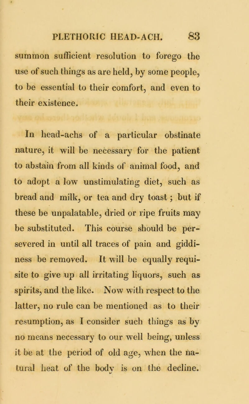 summon sufficient resolution to forego the use of such things as are held, by some people, to be essential to their comfort, and even to their existence. In head-achs of a particular obstinate nature, it will be necessary for the patient to abstain from all kinds of animal food, and to adopt a low unstimulating diet, such as bread and milk, or tea and dry toast; but if these be unpalatable, dried or ripe fruits may be substituted. This course should be per- severed in until all traces of pain and giddi- ness be removed. It will be equally requi- site to give up all irritating liquors, such as spirits, and the like. Now with respect to the latter, no rule can be mentioned as to their resumption, as I consider such things as by no means necessary to our well being, unless it be at the period of old age, when the na- tural heat of the bodv is on the decline. t/