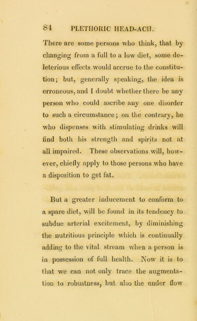 There are some persons who think, that by changing from a full to a low diet, some de- leterious effects would accrue to the constitu- tion; but, generally speaking, the idea is erroneous, and I doubt whether there be any person who could ascribe any one disorder to such a circumstance; on the contrary, he who dispenses with stimulating drinks will find both his strength and spirits not at all impaired. These observations will, how- ever, chiefly apply to those persons who have a disposition to get fat. But a greater inducement to conform to a spare diet, will be found in its tendency to subdue arterial excitement, by diminishing the nutritious principle which is continually adding to the vital stream when a person is in possession of full health. Now it is to that we can not only trace the augmenta- tion to robustness, but also the under flow