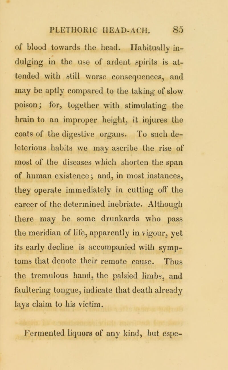 of blood towards the head. Habitually in- dulging in the use of ardent spirits is at- tended with still worse consequences, and may be aptly compared to the taking of slow poison; for^ together with stimulating the brain to an improper height, it injures the coats of the digestive organs. To such de- leterious habits we may ascribe the rise of most of the diseases which shorten the span of human existence; and, in most instances, they operate immediately in cutting off the career of the determined inebriate. Although there may be some drunkards who pass the meridian of life, apparently in vigour, yet its early decline is accompanied with symp- toms that denote their remote cause. Thus the tremulous hand, the palsied limbs, and faullering tongue, indicate that death already lays claim to his victim. Fermented liquors of any kind, but espe-