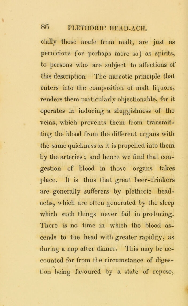 daily those made from malt, are just as pernicious (or perhaps more so) as spirits, to persons who are subject to affections of this description. The narcotic principle that enters into the composition of malt liquors, renders them particularly objectionable, for it operates in inducing a sluggishness of the veins, which prevents them from transmit- ting the blood from the different organs with the same quickness as it is propelled into them by the arteries ; and hence we find that con- gestion of blood in those organs takes place. It is thus that great beer-drinkers are generally sufferers by plethoric head- achs, which are often generated by the sleep which such things never fail in producing. There is no time in which the blood as- cends to the head with greater rapidity, as during a nap after dinner. This may be ac- counted for from the circumstance of diges- »». tiou being favoured by a state of repose,