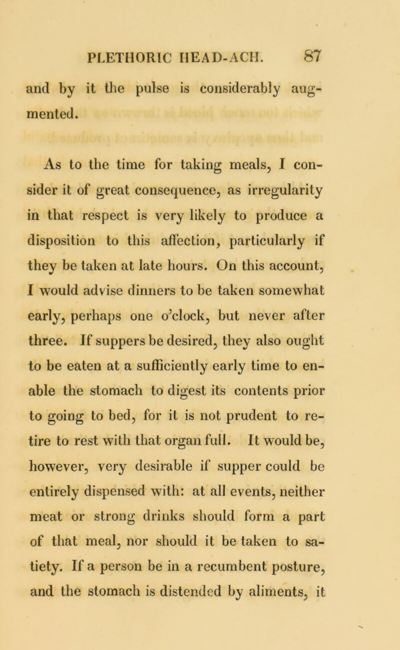 and by it the pulse is considerably aug- mented. As to the time for taking meals, I con- sider it of great consequence, as irregularity in that respect is very likely to produce a disposition to this affection, particularly if they be taken at late hours. On this account, I would advise dinners to be taken somewhat early, perhaps one o’clock, but never after three. If suppers be desired, they also ought to be eaten at a sufficiently early time to en- able the stomach to digest its contents prior to going to bed, for it is not prudent to re- tire to rest with that organ full. It would be, however, very desirable if supper could be entirely dispensed with: at all events, neither meat or strong drinks should form a part of that meal, nor should it be taken to sa- tiety. If a person be in a recumbent posture, and the stomach is distended by aliments, it