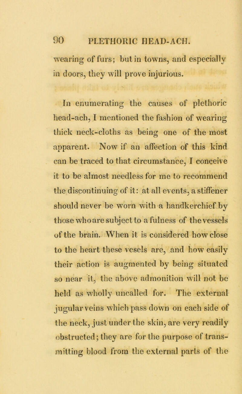 wearing of furs; but in towns, and especially in doors, they will prove injurious. In enumerating the causes of plethoric head-ach, I mentioned the fashion of wearing thick neck-cloths as beino; one of the most apparent. Now if an affection of this kind can be traced to that circumstance, I conceive it to be almost needless for me to recommend the discontinuing of it: at all events, a stiffener should never be worn with a handkerchief by those who are subject to a fulness of the vessels of the brain. When it is considered how close to the heart these vesels are, and how easily their action is augmented by being situated so near it, the above admonition will not be held as wholly uncalled for. The external jugular veins which pass down on each side of the neck, just under the skin, are very readily obstructed; they are for the purpose of trans- mitting blood from the external parts of the