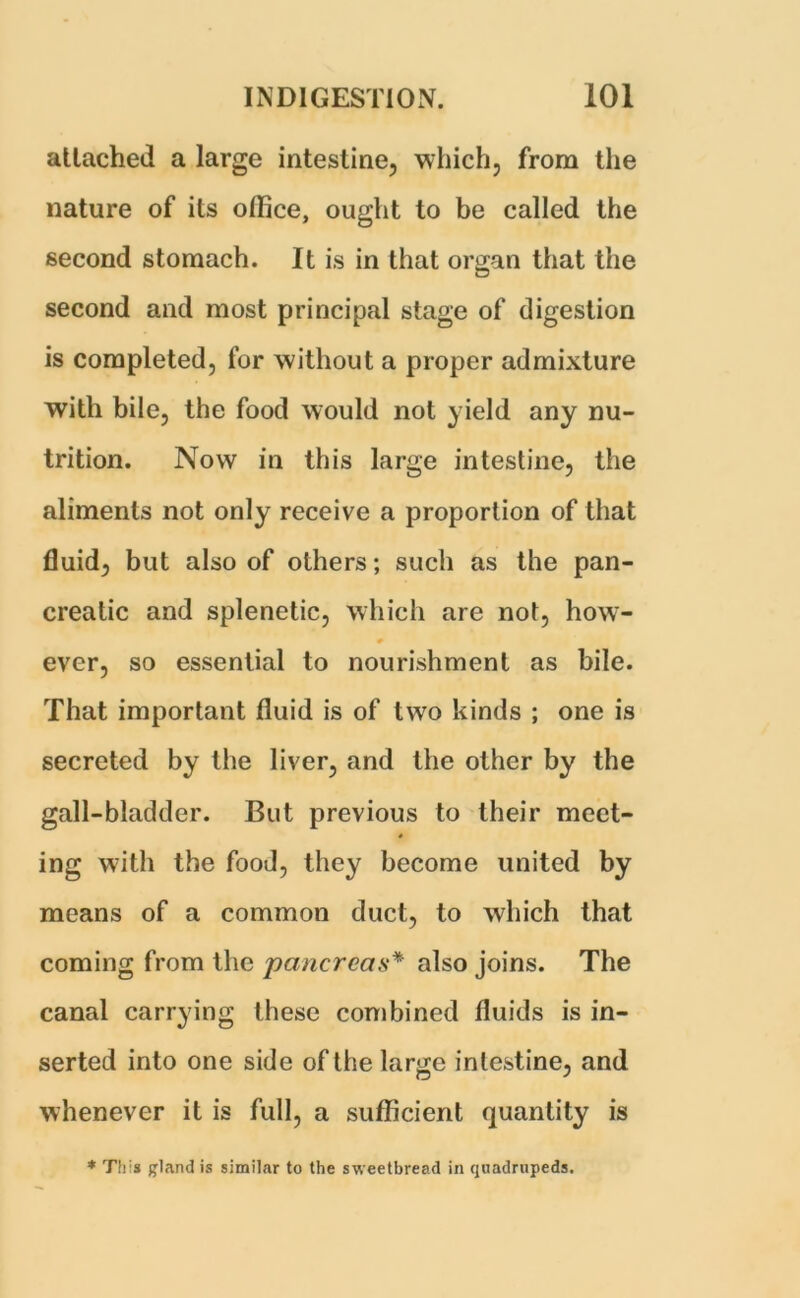 attached a large intestine, which, from the nature of its office, ought to be called the second stomach. It is in that organ that the second and most principal stage of digestion is completed, for without a proper admixture with bile, the food would not yield any nu- trition. Now in this large intestine, the aliments not only receive a proportion of that fluid, but also of others; such as the pan- creatic and splenetic, which are not, how- # ever, so essential to nourishment as bile. That important fluid is of two kinds ; one is secreted by the liver, and the other by the gall-bladder. But previous to their meet- ing with the food, they become united by means of a common duct, to which that coming from the pancreas* also joins. The canal carrying these combined fluids is in- serted into one side of the large intestine, and whenever it is full, a sufficient quantity is * This £land is similar to the sweetbread in quadrupeds.