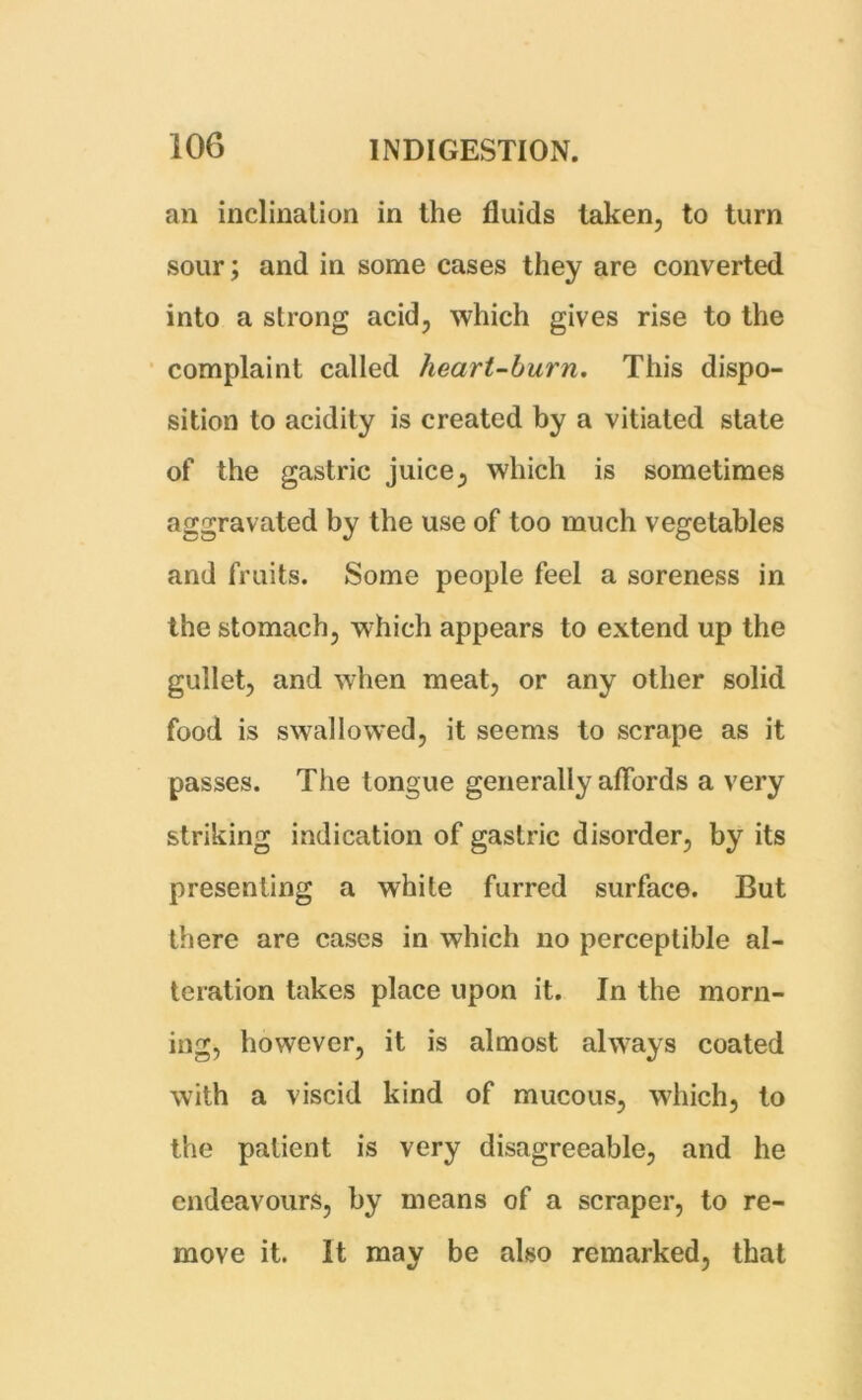 an inclination in the fluids taken, to turn sour; and in some cases they are converted into a strong acid, which gives rise to the complaint called heart-burn. This dispo- sition to acidity is created by a vitiated state of the gastric juice, which is sometimes aggravated by the use of too much vegetables and fruits. Some people feel a soreness in the stomach, which appears to extend up the gullet, and when meat, or any other solid food is swallowed, it seems to scrape as it passes. The tongue generally affords a very striking indication of gastric disorder, by its presenting a white furred surface. But there are cases in which no perceptible al- teration takes place upon it. In the morn- ing, however, it is almost always coated with a viscid kind of mucous, which, to the patient is very disagreeable, and he endeavours, by means of a scraper, to re- move it. It may be also remarked, that