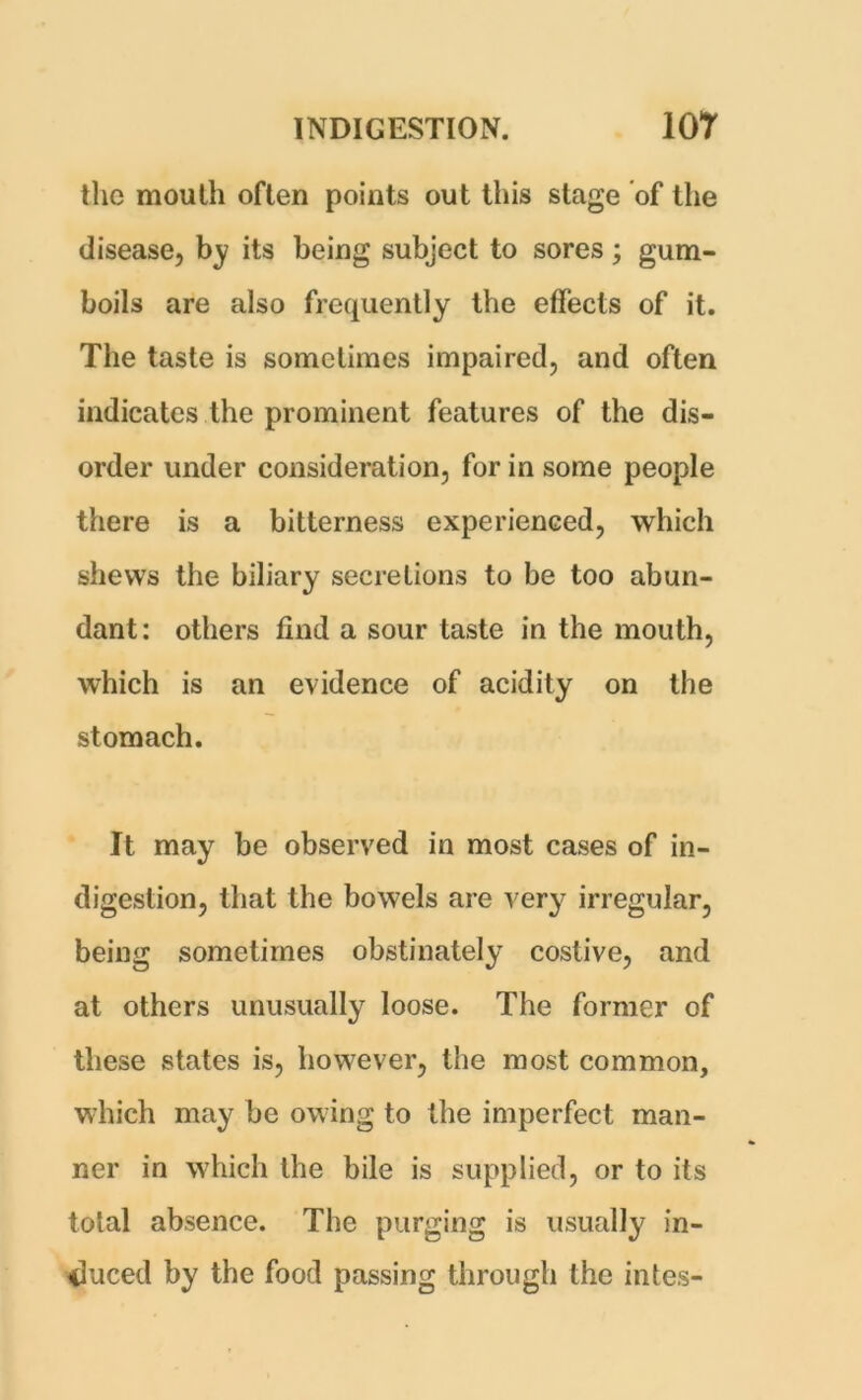 the mouth often points out this stage of the disease, by its being subject to sores; gum- boils are also frequently the effects of it. The taste is sometimes impaired, and often indicates the prominent features of the dis- order under consideration, for in some people there is a bitterness experienced, which shews the biliary secretions to be too abun- dant: others find a sour taste in the mouth, which is an evidence of acidity on the stomach. It may be observed in most cases of in- digestion, that the bowels are very irregular, being sometimes obstinately costive, and at others unusually loose. The former of these states is, however, the most common, which may be owing to the imperfect man- ner in which the bile is supplied, or to its total absence. The purging is usually in- duced by the food passing through the intes-