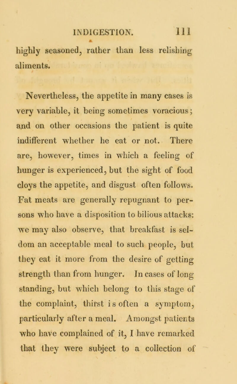 highly seasoned, rather than less relishing aliments. Nevertheless, the appetite in many cases is very variable, it being sometimes voracious; and on other occasions the patient is quite indifferent whether he eat or not. There are, however, times in which a feeling of hunger is experienced, but the sight of food cloys the appetite, and disgust often follows. Fat meats are generally repugnant to per- sons who have a disposition to bilious attacks: we may also observe, that breakfast is sel- dom an acceptable meal to such people, but they eat it more from the desire of getting strength than from hunger. In cases of long standing, but which belong to this stage of the complaint, thirst is often a symptom, particularly after a meal. Amongst patients who have complained of it, I have remarked that they were subject to a collection of