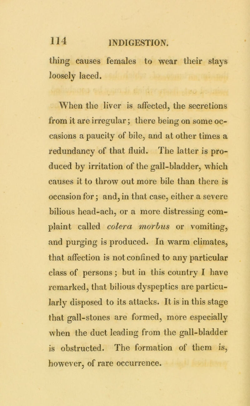 thing causes females to wear their stays loosely laced. When the liver is affected, the secretions from it are irregular; there being on some oc- casions a paucity of bile, and at other times a redundancy of that fluid. The latter is pro- duced by irritation of the gall-bladder, which causes it to throw out more bile than there is occasion for; and, in that case, either a severe bilious head-ach, or a more distressing com- plaint called colera morbus or vomiting, and purging is produced. In warm climates, that affection is not confined to any particular class of persons; but in this country I have remarked, that bilious dyspeptics are particu- larly disposed to its attacks. It is in this stage that gall-stones are formed, more especially when the duct leading from the gall-bladder is obstructed. The formation of them is, however, of rare occurrence.