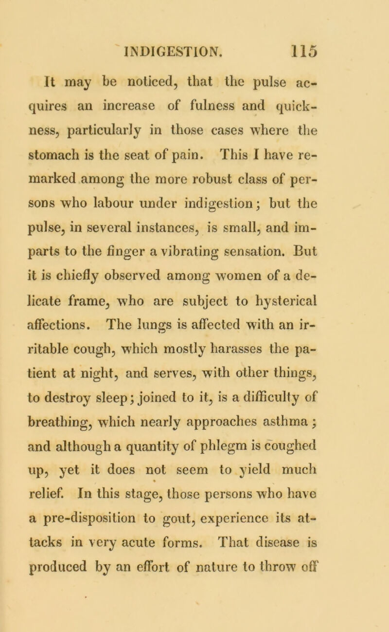 It may be noticed, that the pulse ac- quires an increase of fulness and quick- ness, particularly in those cases where the stomach is the seat of pain. This I have re- marked among the more robust class of per- sons who labour under indigestion; but the pulse, in several instances, is small, and im- parts to the finger a vibrating sensation. But it is chiefly observed among women of a de- licate frame, who are subject to hysterical affections. The lungs is affected with an ir- ritable cough, which mostly harasses the pa- tient at night, and serves, with other things, to destroy sleep; joined to it, is a difficulty of breathing, which nearly approaches asthma ; and although a quantity of phlegm is coughed up, yet it does not seem to yield much relief. In this stage, those persons who have a pre-disposition to gout, experience its at- tacks in very acute forms. That disease is produced by an effort of nature to throw off'