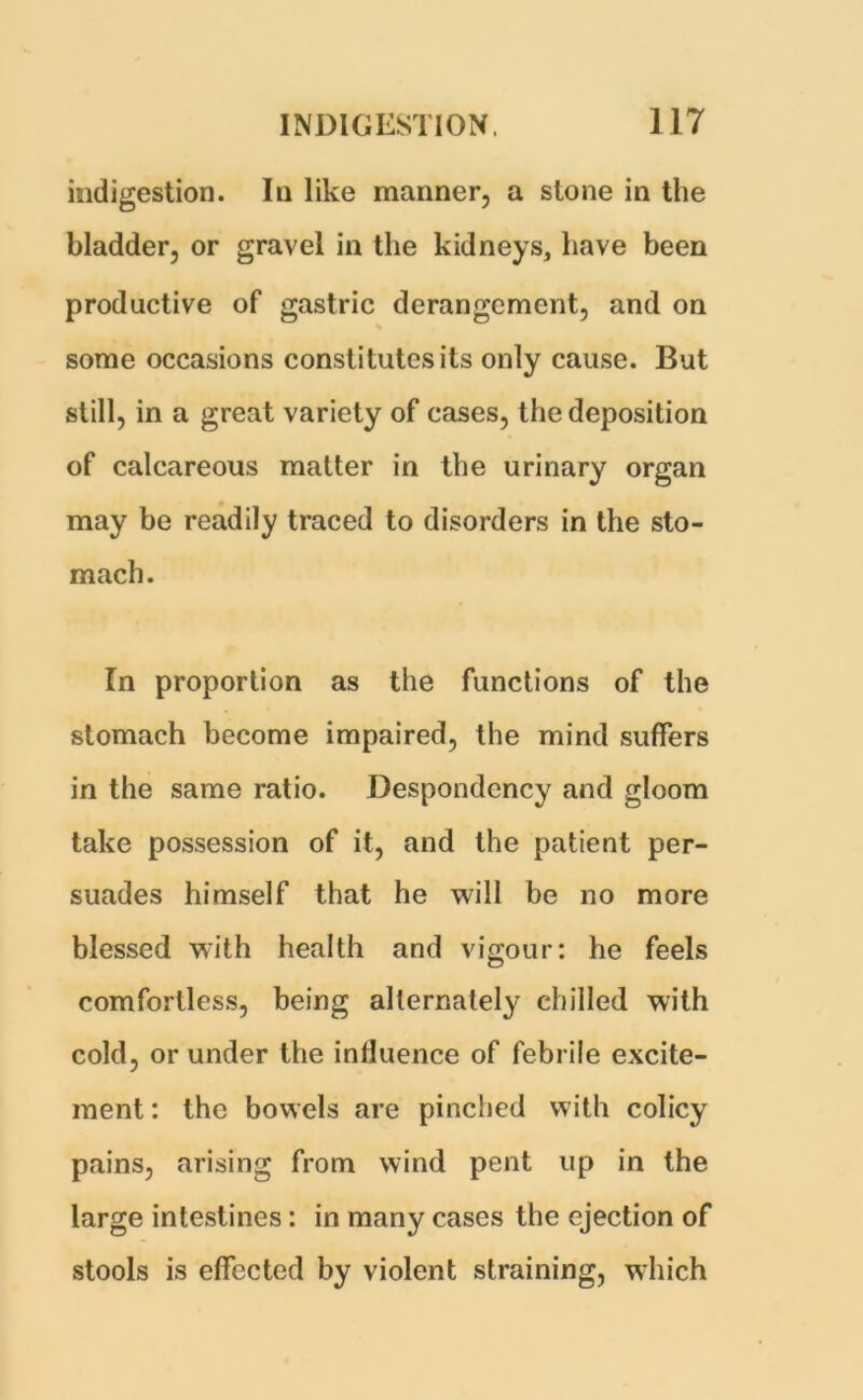 indigestion. In like manner, a stone in the bladder, or gravel in the kidneys, have been productive of gastric derangement, and on some occasions constitutes its only cause. But still, in a great variety of cases, the deposition of calcareous matter in the urinary organ may be readily traced to disorders in the sto- mach. In proportion as the functions of the stomach become impaired, the mind suffers in the same ratio. Despondency and gloom take possession of it, and the patient per- suades himself that he will be no more blessed with health and vigour: he feels comfortless, being alternately chilled with cold, or under the influence of febrile excite- ment : the bowels are pinched with colicy pains, arising from wind pent up in the large intestines: in many cases the ejection of stools is effected by violent straining, which