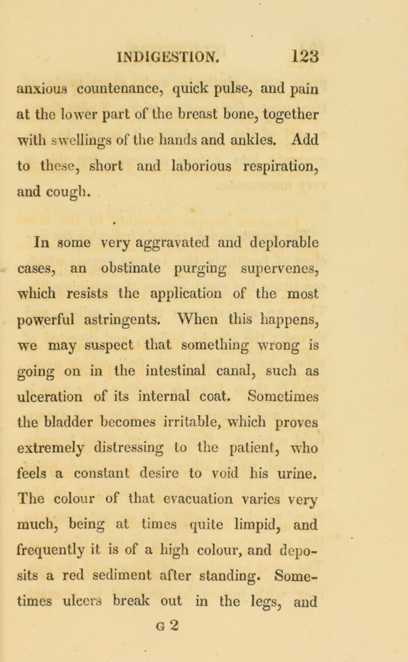 anxious countenance, quick pulse, and pain at the lower part of the breast bone, together with swellings of the hands and ankles. Add to these, short and laborious respiration, and cough. In some very aggravated and deplorable cases, an obstinate purging supervenes, which resists the application of the most powerful astringents. When this happens, we may suspect that something w7rong is going on in the intestinal canal, such as ulceration of its internal coat. Sometimes the bladder becomes irritable, which proves extremely distressing to the patient, who feels a constant desire to void his urine. The colour of that evacuation varies very much, being at times quite limpid, and frequently it is of a high colour, and depo- sits a red sediment after standing. Some- times ulcers break out in the legs, and G 2